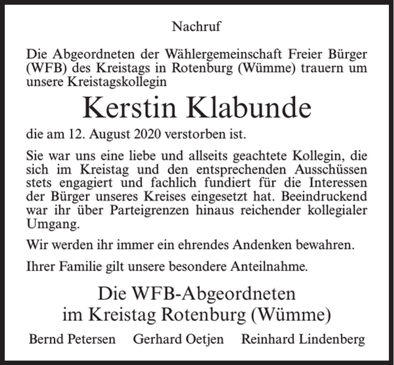 <p>Nachruf<br />Die Abgeordneten der Wählergemeinschaft Freier Bürger<br />(WFB) des Kreistags in Rotenburg (Wümme) trauern um<br />unsere Kreistagskollegin</p><p>Kerstin Klabunde<br />die am 12. August 2020 verstorben ist.<br />Sie war uns eine liebe und allseits geachtete Kollegin, die<br />sich im Kreistag und den entsprechenden Ausschüssen<br />stets engagiert und fachlich fundiert für die Interessen<br />der Bürger unseres Kreises eingesetzt hat. Beeindruckend<br />war ihr über Parteigrenzen hinaus reichender kollegialer<br />Umgang.<br />Wir werden ihr immer ein ehrendes Andenken bewahren.<br />Ihrer Familie gilt unsere besondere Anteilnahme.</p><p>Die WFB-Abgeordneten<br />im Kreistag Rotenburg (Wümme)<br />Bernd Petersen</p><p>Gerhard Oetjen</p><p>Reinhard Lindenberg</p>