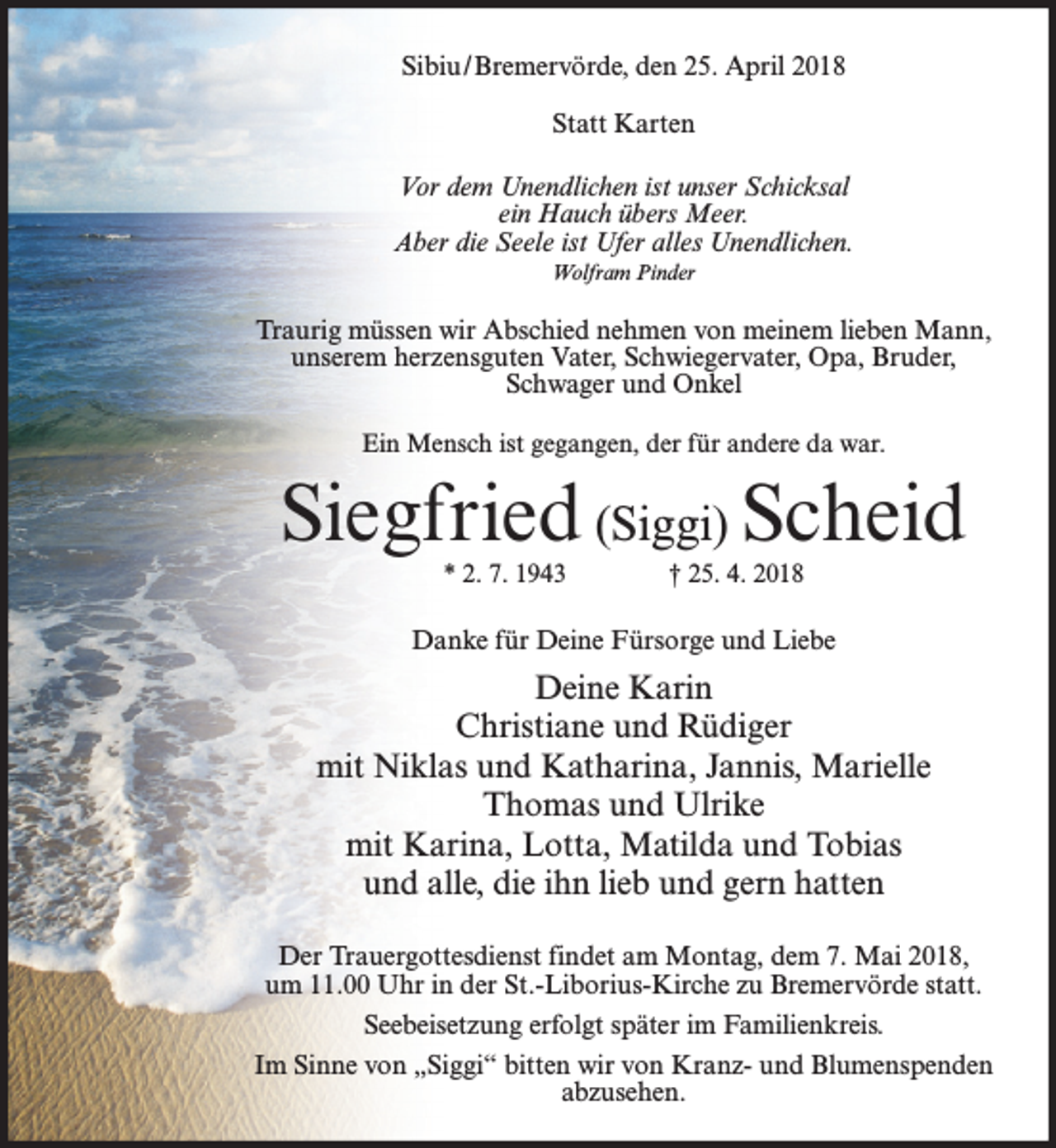 <p>Sibiu/Bremervörde, den 25. April 2018<br />Statt Karten<br />Vor dem Unendlichen ist unser Schicksal<br />ein Hauch übers Meer.<br />Aber die Seele ist Ufer alles Unendlichen.<br />Wolfram Pinder</p><p>Traurig müssen wir Abschied nehmen von meinem lieben Mann,<br />unserem herzensguten Vater, Schwiegervater, Opa, Bruder,<br />Schwager und Onkel<br />Ein Mensch ist gegangen, der für andere da war.</p><p>Siegfried (Siggi) Scheid<br />* 2. 7. 1943</p><p>† 25. 4. 2018</p><p>Danke für Deine Fürsorge und Liebe</p><p>Deine Karin<br />Christiane und Rüdiger<br />mit Niklas und Katharina, Jannis, Marielle<br />Thomas und Ulrike<br />mit Karina, Lotta, Matilda und Tobias<br />und alle, die ihn lieb und gern hatten<br />Der Trauergottesdienst findet am Montag, dem 7. Mai 2018,<br />um 11.00 Uhr in der St.-Liborius-Kirche zu Bremervörde statt.<br />Seebeisetzung erfolgt später im Familienkreis.<br />Im Sinne von „Siggi“ bitten wir von Kranz- und Blumenspenden<br />abzusehen.</p>