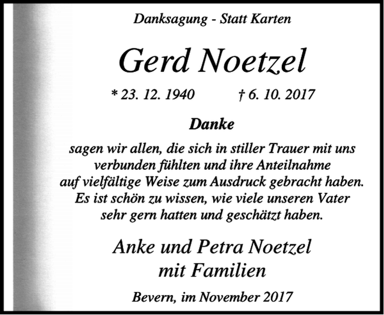 <p>Danksagung - Statt Karten</p><p>Gerd Noetzel<br />* 23. 12. 1940</p><p>† 6. 10. 2017</p><p>Danke<br />sagen wir allen, die sich in stiller Trauer mit uns<br />verbunden fühlten und ihre Anteilnahme<br />auf vielfältige Weise zum Ausdruck gebracht haben.<br />Es ist schön zu wissen, wie viele unseren Vater<br />sehr gern hatten und geschätzt haben.</p><p>Anke und Petra Noetzel<br />mit Familien<br />Bevern, im November 2017</p>