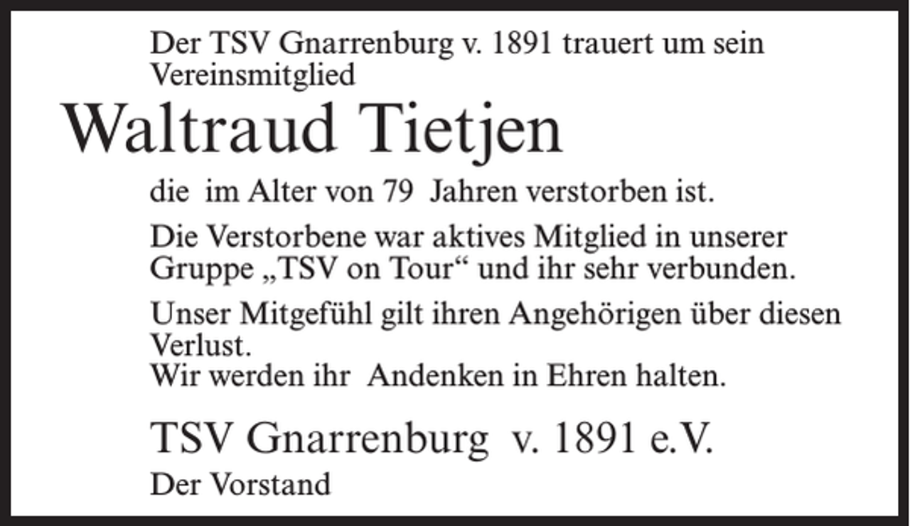 <p>Der TSV Gnarrenburg v. 1891 trauert um sein<br />Vereinsmitglied</p><p>Waltraud Tietjen</p><p>die im Alter von 79 Jahren verstorben ist.<br />Die Verstorbene war aktives Mitglied in unserer<br />Gruppe „TSV on Tour“ und ihr sehr verbunden.<br />Unser Mitgefühl gilt ihren Angehörigen über diesen<br />Verlust.<br />Wir werden ihr Andenken in Ehren halten.</p><p>TSV Gnarrenburg v. 1891 e.V.<br />Der Vorstand</p>
