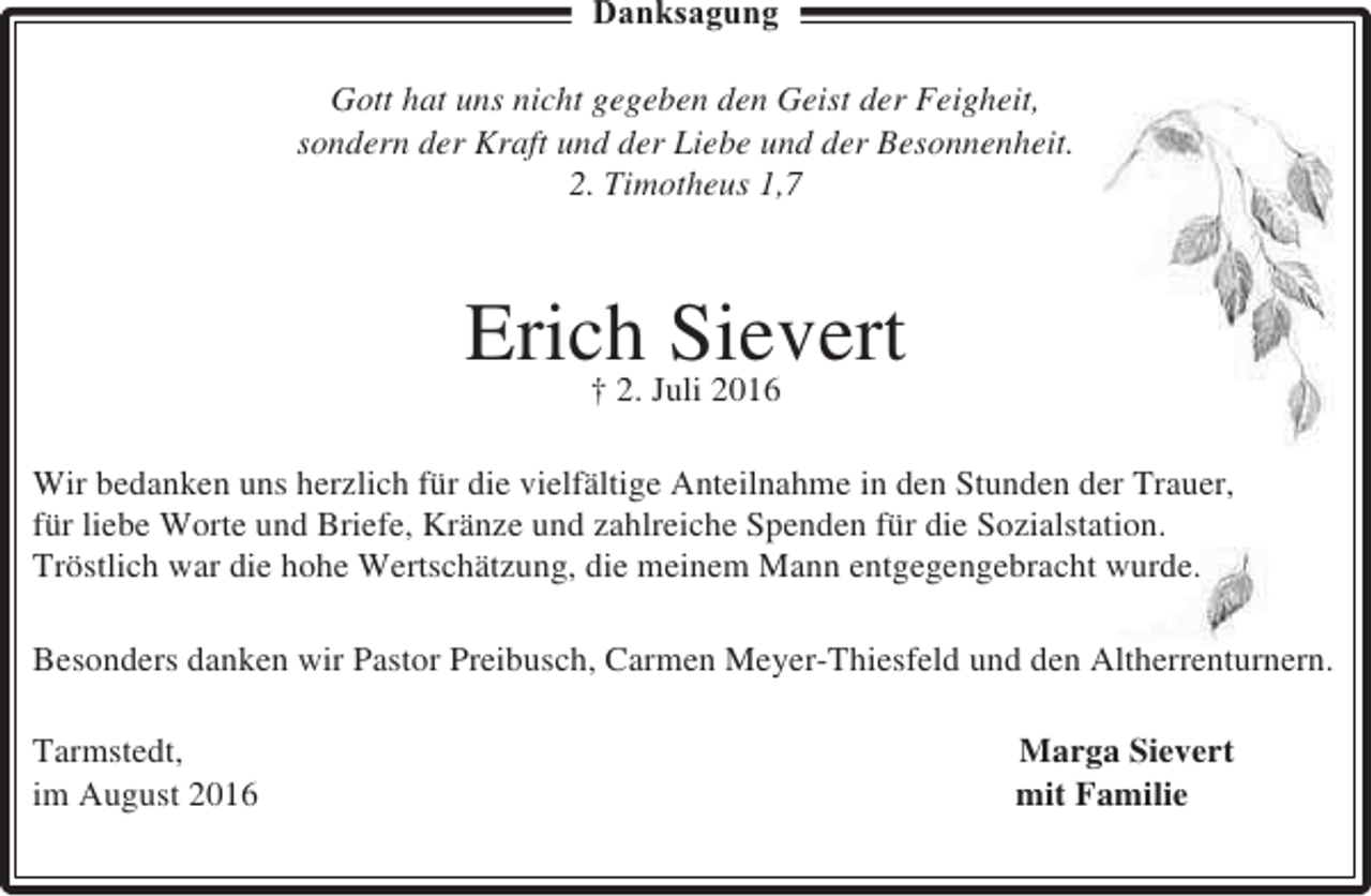 <p>Danksagung<br />Gott hat uns nicht gegeben den Geist der Feigheit,<br />sondern der Kraft und der Liebe und der Besonnenheit.<br />2. Timotheus 1,7</p><p>Erich Juli 2016<br />Sievert<br />† 2.<br />Wir bedanken uns herzlich für die vielfältige Anteilnahme in den Stunden der Trauer,<br />für liebe Worte und Briefe, Kränze und zahlreiche Spenden für die Sozialstation.<br />Tröstlich war die hohe Wertschätzung, die meinem Mann entgegengebracht wurde.<br />Besonders danken wir Pastor Preibusch, Carmen Meyer-Thiesfeld und den Altherrenturnern.<br />Tarmstedt,<br />im August 2016</p><p>Marga Sievert<br />mit Familie</p>