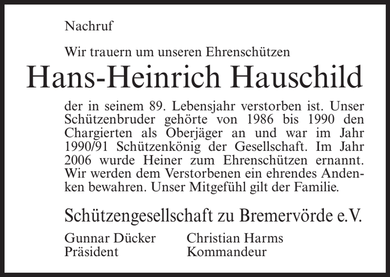 <p>Nachruf<br />Wir trauern um unseren Ehrenschützen</p><p>Hans-Heinrich Hauschild<br />der in seinem 89. Lebensjahr verstorben ist. Unser<br />Schützenbruder gehörte von 1986 bis 1990 den<br />Chargierten als Oberjäger an und war im Jahr<br />1990/91 Schützenkönig der Gesellschaft. Im Jahr<br />2006 wurde Heiner zum Ehrenschützen ernannt.<br />Wir werden dem Verstorbenen ein ehrendes Andenken bewahren. Unser Mitgefühl gilt der Familie.</p><p>Schützengesellschaft zu Bremervörde e.V.<br />Gunnar Dücker<br />Christian Harms<br />Präsident Kommandeur</p>
