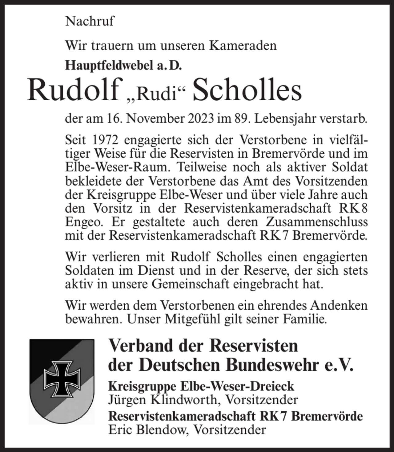 <p>Nachruf<br />Wir trauern um unseren Kameraden<br />Hauptfeldwebel a. D.</p><p>Rudolf „Rudi“ Scholles<br />der am 16. November 2023 im 89. Lebensjahr verstarb.<br />Seit 1972 engagierte sich der Verstorbene in vielfältiger Weise für die Reservisten in Bremervörde und im<br />Elbe-Weser-Raum. Teilweise noch als aktiver Soldat<br />bekleidete der Verstorbene das Amt des Vorsitzenden<br />der Kreisgruppe Elbe-Weser und über viele Jahre auch<br />den Vorsitz in der Reservistenkameradschaft RK8<br />Engeo. Er gestaltete auch deren Zusammenschluss<br />mit der Reservistenkameradschaft RK7 Bremervörde.<br />Wir verlieren mit Rudolf Scholles einen engagierten<br />Soldaten im Dienst und in der Reserve, der sich stets<br />aktiv in unsere Gemeinschaft eingebracht hat.<br />Wir werden dem Verstorbenen ein ehrendes Andenken<br />bewahren. Unser Mitgefühl gilt seiner Familie.</p><p>Verband der Reservisten<br />der Deutschen Bundeswehr e.V.<br />Kreisgruppe Elbe-Weser-Dreieck<br />Jürgen Klindworth, Vorsitzender<br />Reservistenkameradschaft RK7 Bremervörde<br />Eric Blendow, Vorsitzender</p>