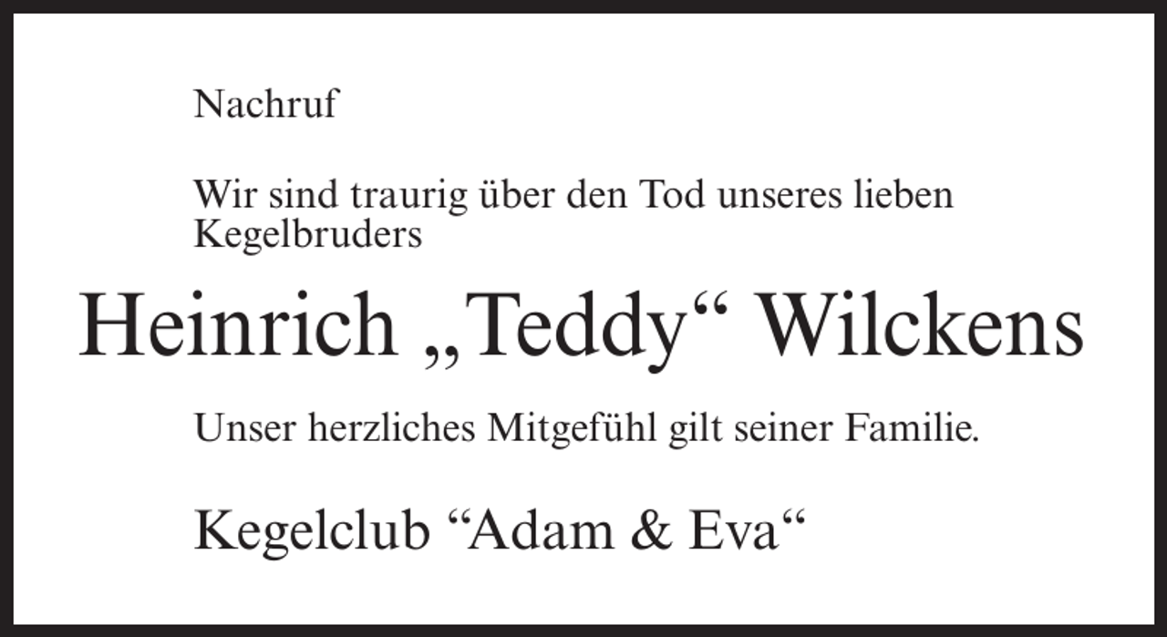 <p>Nachruf<br />Wir sind traurig über den Tod unseres lieben<br />Kegelbruders</p><p>Heinrich „Teddy“ Wilckens<br />Unser herzliches Mitgefühl gilt seiner Familie.</p><p>Kegelclub “Adam &amp; Eva“</p>