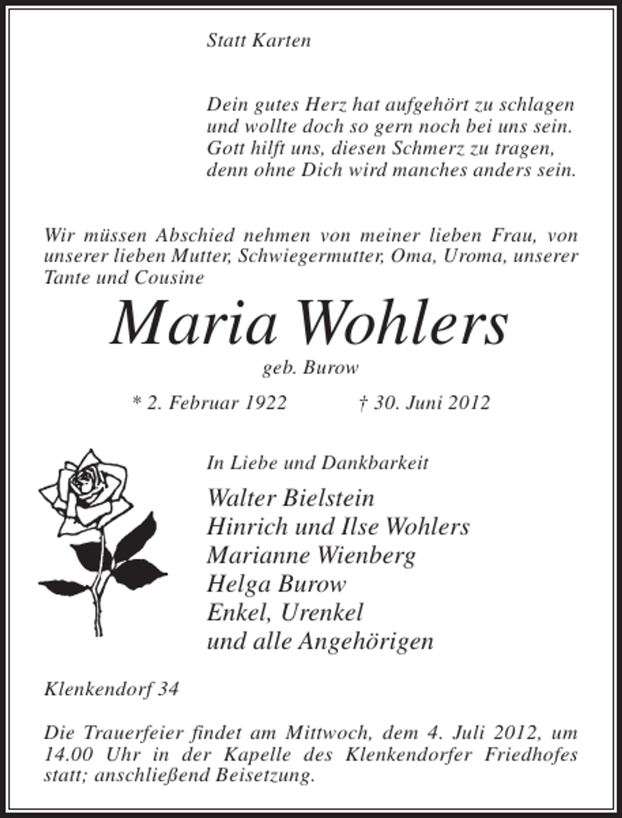 <p>Statt Karten<br />Dein gutes Herz hat aufgehört zu schlagen<br />und wollte doch so gern noch bei uns sein.<br />Gott hilft uns, diesen Schmerz zu tragen,<br />denn ohne Dich wird manches anders sein.<br />Wir müssen Abschied nehmen von meiner lieben Frau, von<br />unserer lieben Mutter, Schwiegermutter, Oma, Uroma, unserer<br />Tante und Cousine</p><p>Maria Wohlers<br />geb. Burow</p><p>* 2. Februar 1922</p><p>† 30. Juni 2012</p><p>In Liebe und Dankbarkeit</p><p>Walter Bielstein<br />Hinrich und Ilse Wohlers<br />Marianne Wienberg<br />Helga Burow<br />Enkel, Urenkel<br />und alle Angehörigen<br />Klenkendorf 34<br />Die Trauerfeier findet am Mittwoch, dem 4. Juli 2012, um<br />14.00 Uhr in der Kapelle des Klenkendorfer Friedhofes<br />statt; anschließend Beisetzung.</p>