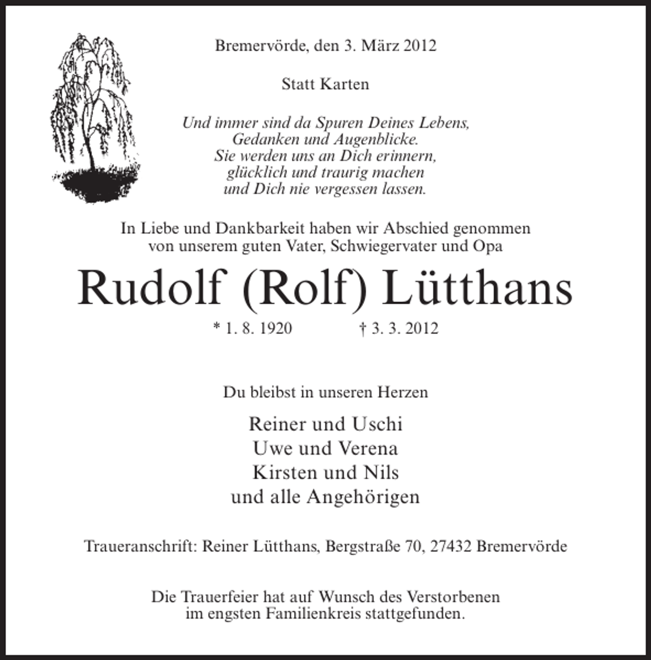 <p>Bremervörde, den 3. März 2012<br />Statt Karten<br />Und immer sind da Spuren Deines Lebens,<br />Gedanken und Augenblicke.<br />Sie werden uns an Dich erinnern,<br />glücklich und traurig machen<br />und Dich nie vergessen lassen.<br />In Liebe und Dankbarkeit haben wir Abschied genommen<br />von unserem guten Vater, Schwiegervater und Opa</p><p>Rudolf (Rolf) Lütthans<br />* 1. 8. 1920</p><p>† 3. 3. 2012</p><p>Du bleibst in unseren Herzen</p><p>Reiner und Uschi<br />Uwe und Verena<br />Kirsten und Nils<br />und alle Angehörigen<br />Traueranschrift: Reiner Lütthans, Bergstraße 70, 27432 Bremervörde<br />Die Trauerfeier hat auf Wunsch des Verstorbenen<br />im engsten Familienkreis stattgefunden.</p>