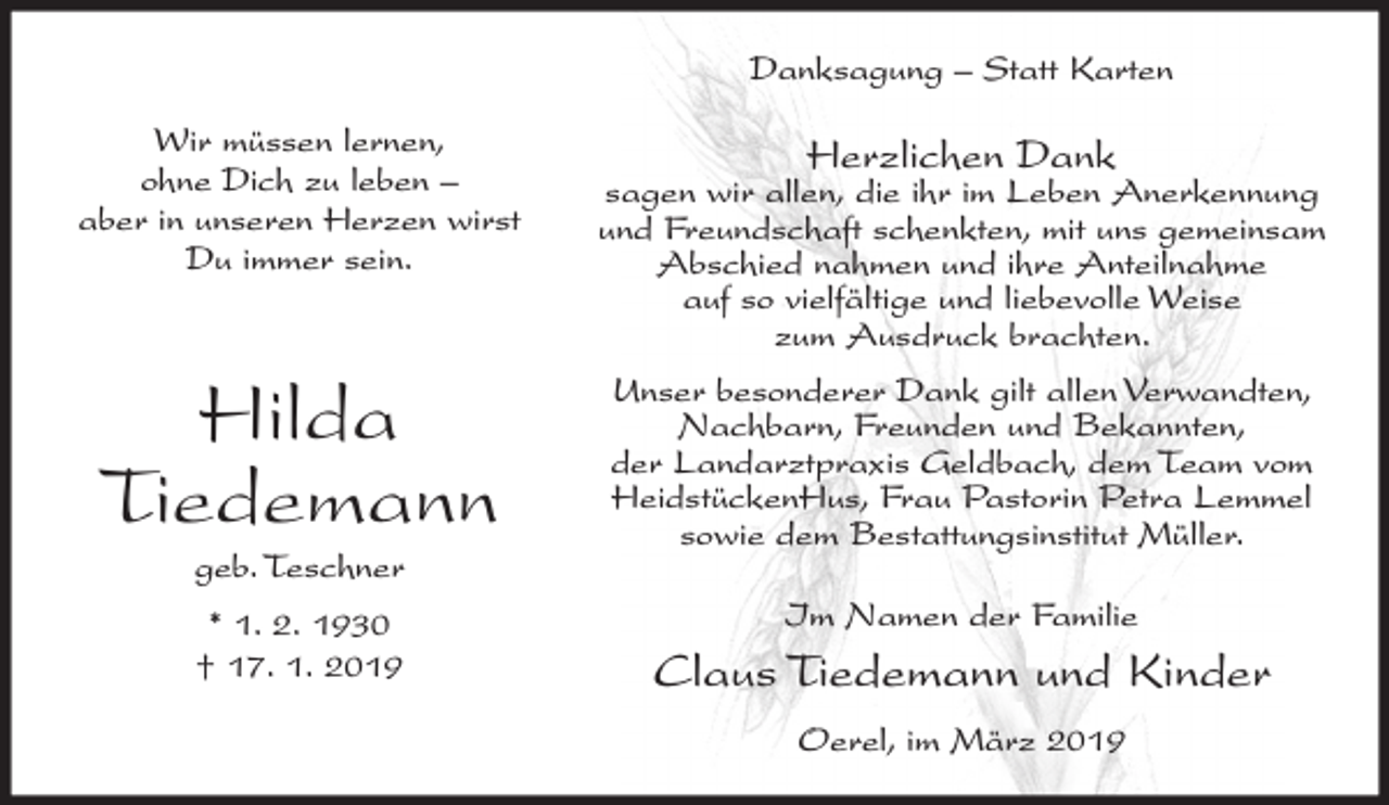 <p>Danksagung – Statt Karten<br />Wir müssen lernen,<br />ohne Dich zu leben –<br />aber in unseren Herzen wirst<br />Du immer sein.</p><p>Hilda<br />Tiedemann<br />geb. Teschner<br />* 1. 2. 1930<br />† 17. 1. 2019</p><p>Herzlichen Dank</p><p>sagen wir allen, die ihr im Leben Anerkennung<br />und Freundschaft schenkten, mit uns gemeinsam<br />Abschied nahmen und ihre Anteilnahme<br />auf so vielfältige und liebevolle Weise<br />zum Ausdruck brachten.<br />Unser besonderer Dank gilt allen Verwandten,<br />Nachbarn, Freunden und Bekannten,<br />der Landarztpraxis Geldbach, dem Team vom<br />HeidstückenHus, Frau Pastorin Petra Lemmel<br />sowie dem Bestattungsinstitut Müller.<br />Im Namen der Familie</p><p>Claus Tiedemann und Kinder<br />Oerel, im März 2019</p>