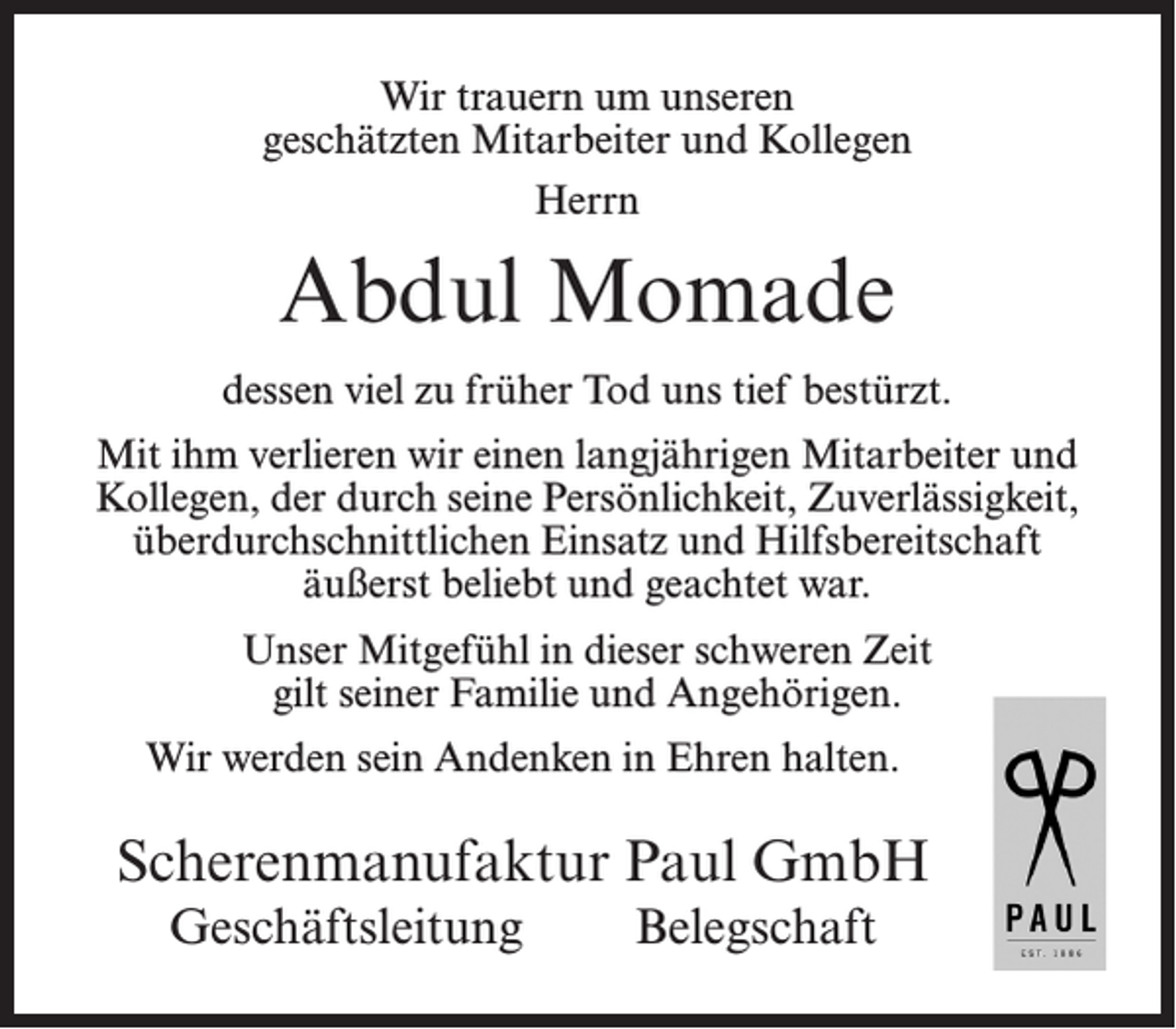 <p>Wir trauern um unseren<br />geschätzten Mitarbeiter und Kollegen<br />Herrn</p><p>Abdul Momade<br />dessen viel zu früher Tod uns tief bestürzt.<br />Mit ihm verlieren wir einen langjährigen Mitarbeiter und<br />Kollegen, der durch seine Persönlichkeit, Zuverlässigkeit,<br />überdurchschnittlichen Einsatz und Hilfsbereitschaft<br />äußerst beliebt und geachtet war.<br />Unser Mitgefühl in dieser schweren Zeit<br />gilt seiner Familie und Angehörigen.<br />Wir werden sein Andenken in Ehren halten.</p><p>Scherenmanufaktur Paul GmbH<br />Geschäftsleitung</p><p>Belegschaft</p>