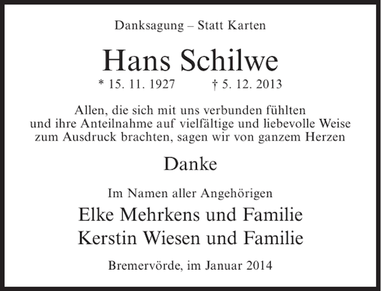 <p>Danksagung – Statt Karten</p><p>Hans Schilwe</p><p>* 15. 11. 1927</p><p>† 5. 12. 2013</p><p>Allen, die sich mit uns verbunden fühlten<br />und ihre Anteilnahme auf vielfältige und liebevolle Weise<br />zum Ausdruck brachten, sagen wir von ganzem Herzen</p><p>Danke<br />Im Namen aller Angehörigen</p><p>Elke Mehrkens und Familie<br />Kerstin Wiesen und Familie<br />Bremervörde, im Januar 2014</p>