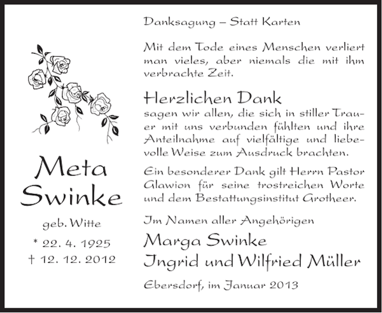 <p>Danksagung – Statt Karten<br />Mit dem Tode eines Menschen verliert<br />man vieles, aber niemals die mit ihm<br />verbrachte Zeit.</p><p>Herzlichen Dank</p><p>Meta<br />Swinke<br />geb. Witte<br />* 22. 4. 1925<br />† 12. 12. 2012</p><p>sagen wir allen, die sich in stiller Trauer mit uns verbunden fühlten und ihre<br />Anteilnahme auf vielfältige und liebevolle Weise zum Ausdruck brachten.<br />Ein besonderer Dank gilt Herrn Pastor<br />Glawion für seine trostreichen Worte<br />und dem Bestattungsinstitut Grotheer.<br />Im Namen aller Angehörigen</p><p>Marga Swinke<br />Ingrid und Wilfried Müller<br />Ebersdorf, im Januar 2013</p>
