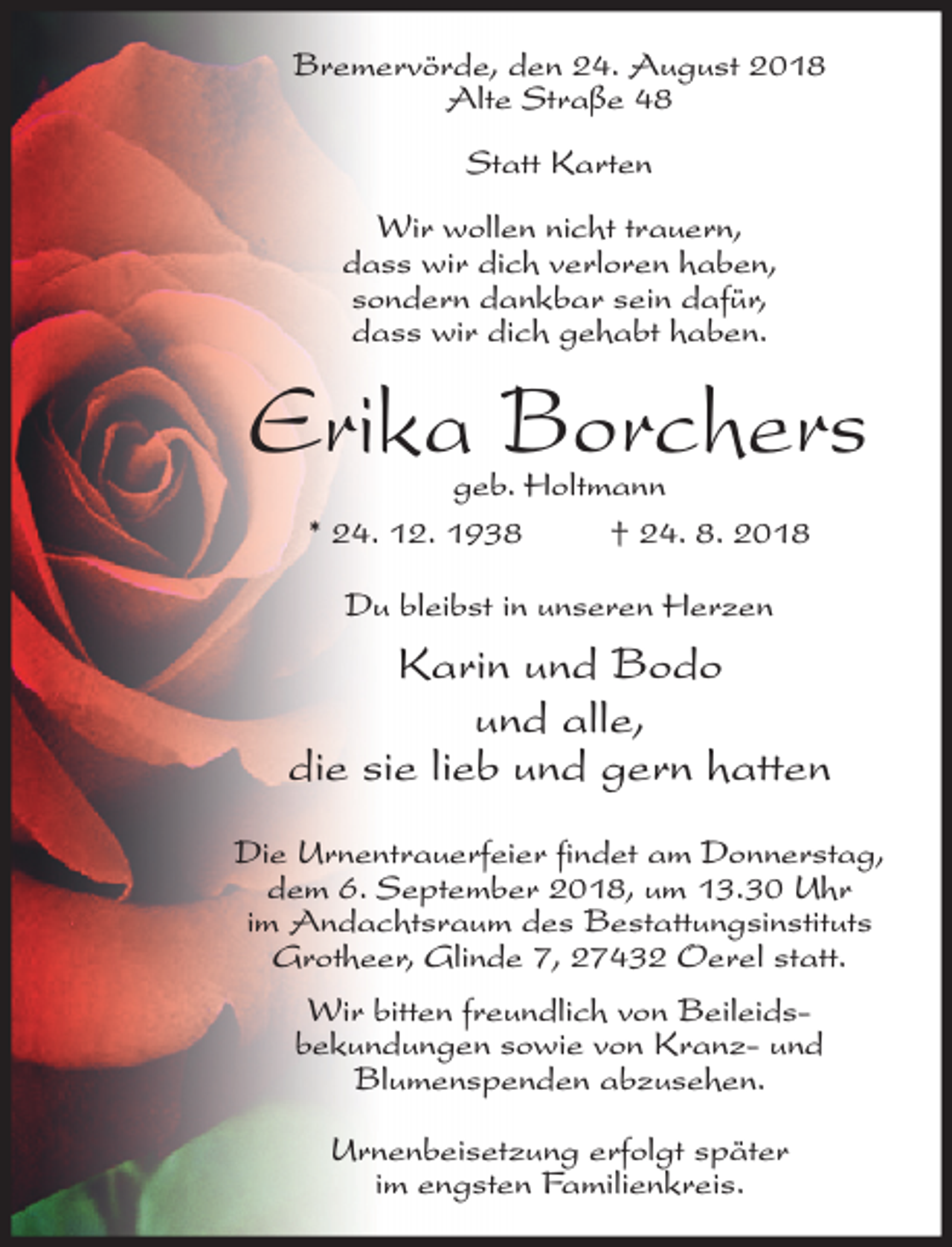 <p>Bremervörde, den 24. August 2018<br />Alte Straße 48<br />Statt Karten<br />Wir wollen nicht trauern,<br />dass wir dich verloren haben,<br />sondern dankbar sein dafür,<br />dass wir dich gehabt haben.</p><p>Erika Borchers<br />geb. Holtmann<br />* 24. 12. 1938<br />† 24. 8. 2018<br />Du bleibst in unseren Herzen</p><p>Karin und Bodo<br />und alle,<br />die sie lieb und gern hatten<br />Die Urnentrauerfeier findet am Donnerstag,<br />dem 6. September 2018, um 13.30 Uhr<br />im Andachtsraum des Bestattungsinstituts<br />Grotheer, Glinde 7, 27432 Oerel statt.<br />Wir bitten freundlich von Beileidsbekundungen sowie von Kranz- und<br />Blumenspenden abzusehen.<br />Urnenbeisetzung erfolgt später<br />im engsten Familienkreis.</p>