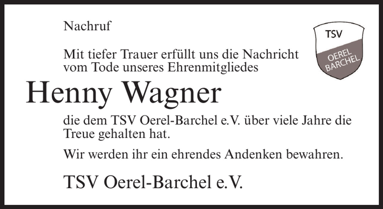 <p>Nachruf<br />Mit tiefer Trauer erfüllt uns die Nachricht<br />vom Tode unseres Ehrenmitgliedes</p><p>Henny Wagner<br />die dem TSV Oerel-Barchel e.V. über viele Jahre die<br />Treue gehalten hat.<br />Wir werden ihr ein ehrendes Andenken bewahren.</p><p>TSV Oerel-Barchel e.V.</p>