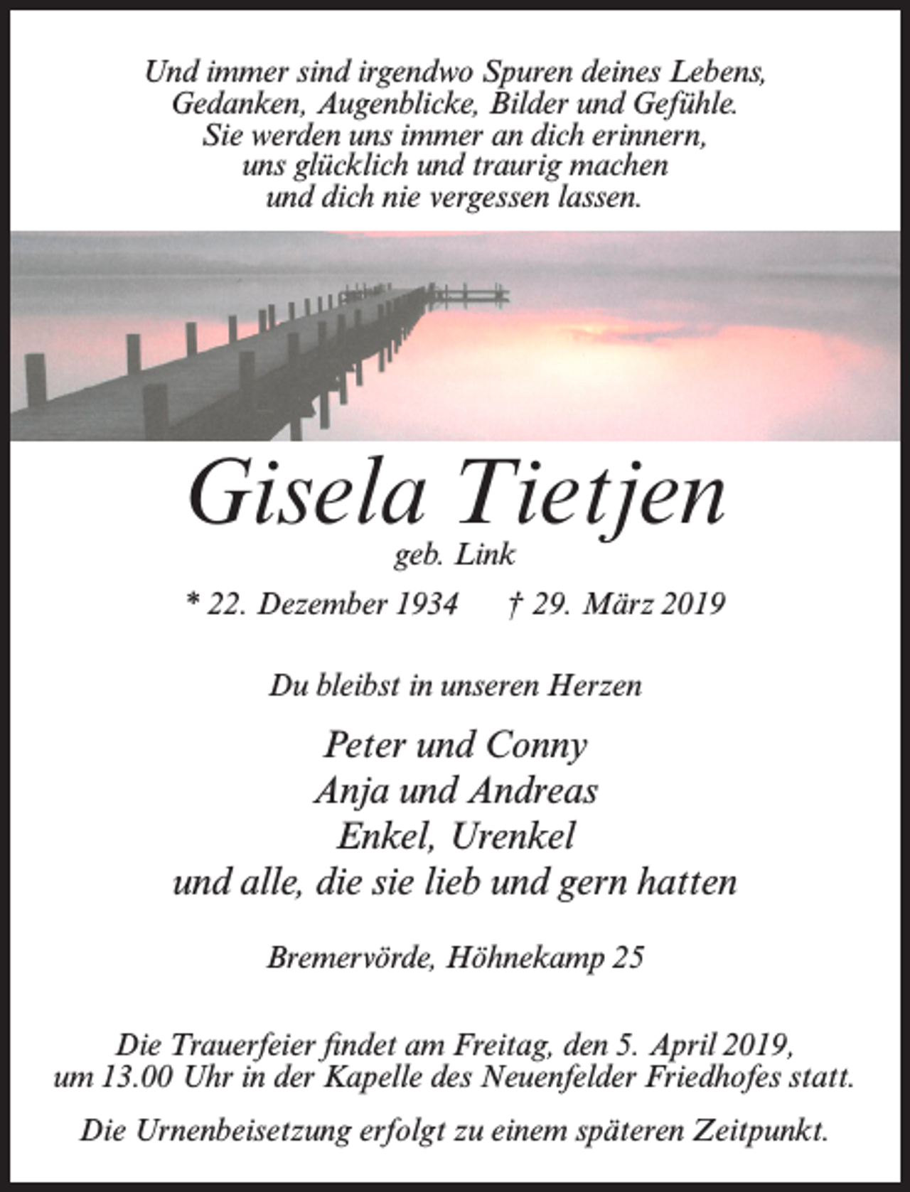 <p>Und immer sind irgendwo Spuren deines Lebens,<br />Gedanken, Augenblicke, Bilder und Gefühle.<br />Sie werden uns immer an dich erinnern,<br />uns glücklich und traurig machen<br />und dich nie vergessen lassen.</p><p>Gisela Tietjen<br />geb. Link</p><p>* 22. Dezember 1934</p><p>† 29. März 2019</p><p>Du bleibst in unseren Herzen</p><p>Peter und Conny<br />Anja und Andreas<br />Enkel, Urenkel<br />und alle, die sie lieb und gern hatten<br />Bremervörde, Höhnekamp 25<br />Die Trauerfeier findet am Freitag, den 5. April 2019,<br />um 13.00 Uhr in der Kapelle des Neuenfelder Friedhofes statt.<br />Die Urnenbeisetzung erfolgt zu einem späteren Zeitpunkt.</p>