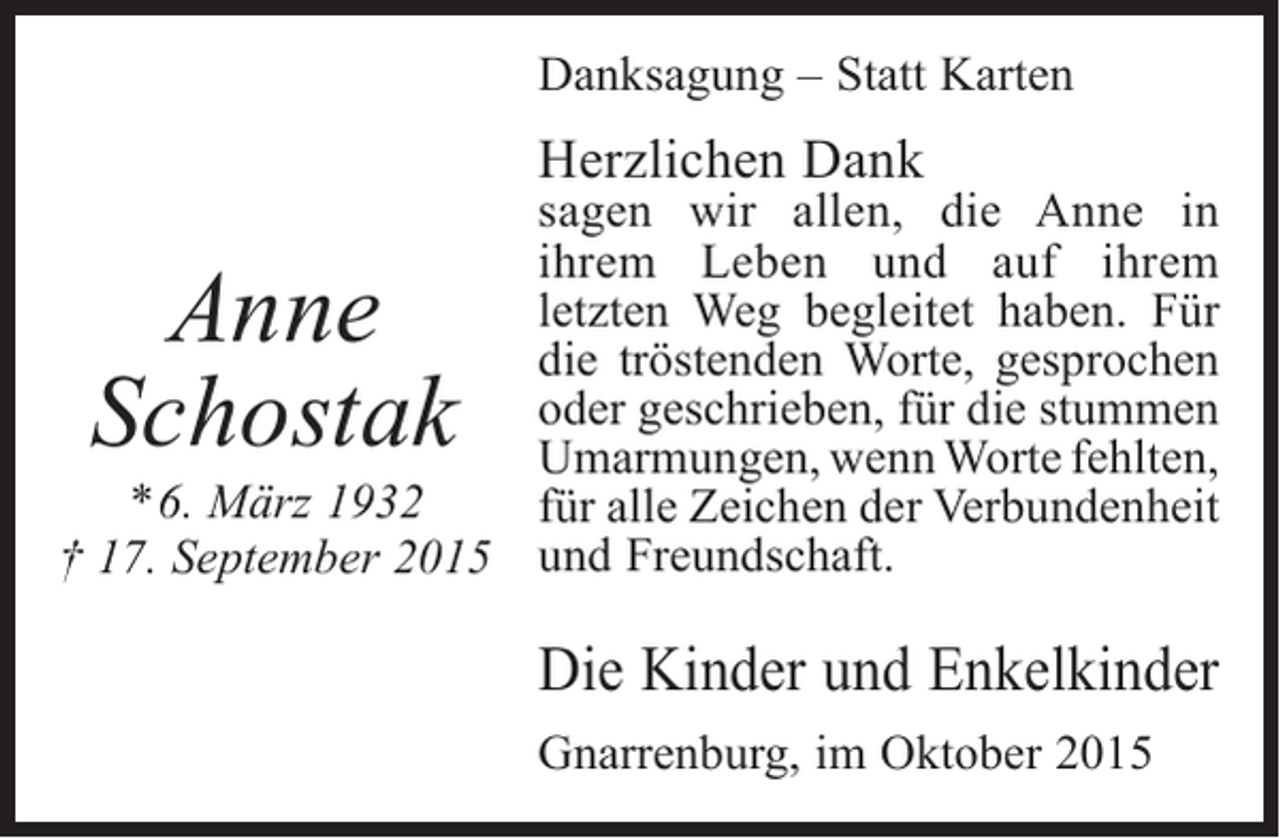 <p>Danksagung – Statt Karten</p><p>Herzlichen Dank</p><p>sagen wir allen, die Anne in<br />i<br />­ hrem Leben und auf ihrem<br />l<br />­etzten Weg begleitet haben. Für<br />die ­röstenden Worte, gesprochen<br />t<br />oder ­ eschrieben, für die ­ tummen<br />g<br />s<br />U<br />­ marmungen, wenn Worte ­ ehlten,<br />f<br />* 6. März 1932<br />für alle Zeichen der Verbundenheit<br />† 17. September 2015 und Freundschaft.</p><p>Anne<br />Schostak</p><p>Die Kinder und Enkelkinder<br />Gnarrenburg, im Oktober 2015</p>