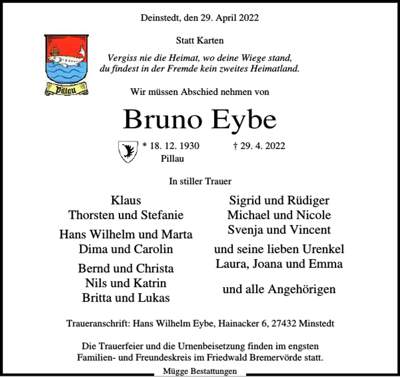 <p>Deinstedt, den 29. April 2022<br />Statt Karten<br />Vergiss nie die Heimat, wo deine Wiege stand,<br />du findest in der Fremde kein zweites Heimatland.<br />Wir müssen Abschied nehmen von</p><p>Bruno Eybe<br />* 18. 12. 1930<br />Pillau</p><p>† 29. 4. 2022</p><p>In stiller Trauer</p><p>Klaus<br />Thorsten und Stefanie<br />Hans Wilhelm und Marta<br />Dima und Carolin<br />Bernd und Christa<br />Nils und Katrin<br />Britta und Lukas</p><p>Sigrid und Rüdiger<br />Michael und Nicole<br />Svenja und Vincent<br />und seine lieben Urenkel<br />Laura, Joana und Emma<br />und alle Angehörigen</p><p>Traueranschrift: Hans Wilhelm Eybe, Hainacker 6, 27432 Minstedt<br />Die Trauerfeier und die Urnenbeisetzung finden im engsten<br />Familien- und Freundeskreis im Friedwald Bremervörde statt.<br />Mügge Bestattungen</p>
