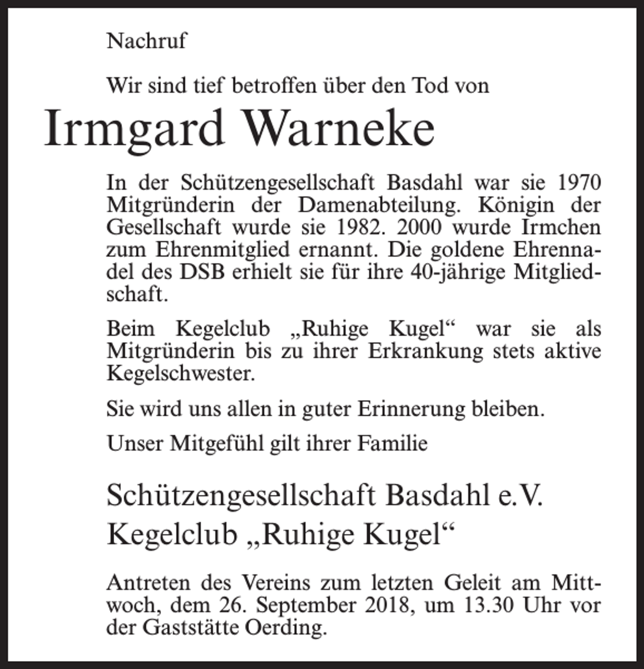 <p>Nachruf<br />Wir sind tief betroffen über den Tod von</p><p>Irmgard Warneke</p><p>In der Schützengesellschaft Basdahl war sie 1970<br />Mitgründerin der Damenabteilung. Königin der<br />Gesellschaft wurde sie 1982. 2000 wurde Irmchen<br />zum Ehrenmitglied ernannt. Die goldene Ehrennadel des DSB erhielt sie für ihre 40-jährige Mitgliedschaft.<br />Beim Kegelclub „Ruhige Kugel“ war sie als<br />Mitgründerin bis zu ihrer Erkrankung stets aktive<br />Kegelschwester.<br />Sie wird uns allen in guter Erinnerung bleiben.<br />Unser Mitgefühl gilt ihrer Familie</p><p>Schützengesellschaft Basdahl e.V.<br />Kegelclub „Ruhige Kugel“<br />Antreten des Vereins zum letzten Geleit am Mittwoch, dem 26. September 2018, um 13.30 Uhr vor<br />der Gaststätte Oerding.</p>