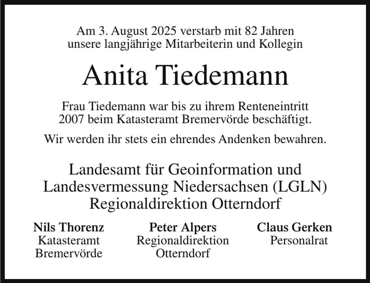 <p>Am 3. August 2025 verstarb mit 82 Jahren<br />unsere langjährige Mitarbeiterin und Kollegin</p><p>Anita Tiedemann<br />Frau Tiedemann war bis zu ihrem Renteneintritt<br />2007 beim Katasteramt Bremervörde beschäftigt.<br />Wir werden ihr stets ein ehrendes Andenken bewahren.</p><p>Landesamt für Geoinformation und<br />Landesvermessung Niedersachsen (LGLN)<br />Regionaldirektion Otterndorf<br />Nils Thorenz<br />Katasteramt<br />Bremervörde</p><p>Peter Alpers<br />Regionaldirektion<br />Otterndorf</p><p>Claus Gerken<br />Personalrat</p>
