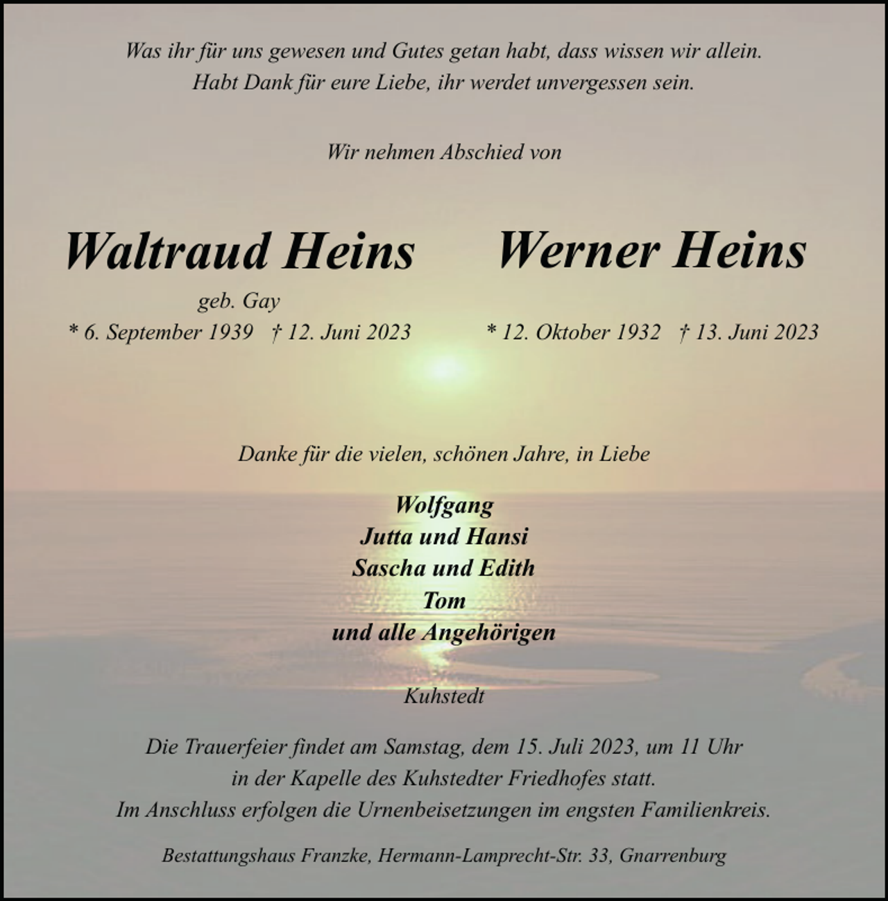 <p>Was ihr für uns gewesen und Gutes getan habt, dass wissen wir allein.<br />Habt Dank für eure Liebe, ihr werdet unvergessen sein.<br />Wir nehmen Abschied von</p><p>Waltraud Heins<br />geb. Gay<br />* 6. September 1939 † 12. Juni 2023</p><p>Werner Heins<br />* 12. Oktober 1932 † 13. Juni 2023</p><p>Danke für die vielen, schönen Jahre, in Liebe</p><p>Wolfgang<br />Jutta und Hansi<br />Sascha und Edith<br />Tom<br />und alle Angehörigen<br />Kuhstedt<br />Die Trauerfeier findet am Samstag, dem 15. Juli 2023, um 11 Uhr<br />in der Kapelle des Kuhstedter Friedhofes statt.<br />Im Anschluss erfolgen die Urnenbeisetzungen im engsten Familienkreis.<br />Bestattungshaus Franzke, Hermann-Lamprecht-Str. 33, Gnarrenburg</p>