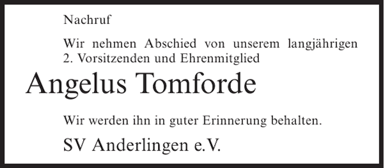 <p>Nachruf<br />Wir nehmen Abschied von unserem langjährigen<br />2. Vorsitzenden und Ehrenmitglied</p><p>Angelus Tomforde<br />Wir werden ihn in guter Erinnerung behalten.</p><p>SV Anderlingen e.V.</p>