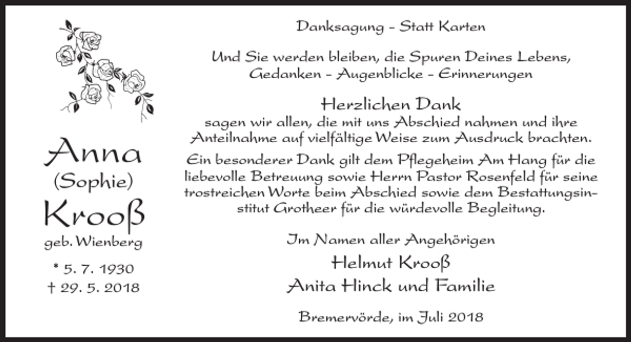 <p>Danksagung - Statt Karten<br />Und Sie werden bleiben, die Spuren Deines Lebens,<br />Gedanken - Augenblicke - Erinnerungen</p><p>Herzlichen Dank</p><p>Anna<br />(Sophie)</p><p>Krooß</p><p>sagen wir allen, die mit uns Abschied nahmen und ihre<br />Anteilnahme auf vielfältige Weise zum Ausdruck brachten.<br />Ein besonderer Dank gilt dem Pflegeheim Am Hang für die<br />liebevolle Betreuung sowie Herrn Pastor Rosenfeld für seine<br />trostreichen Worte beim Abschied sowie dem Bestattungsinstitut Grotheer für die würdevolle Begleitung.</p><p>geb. Wienberg</p><p>Im Namen aller Angehörigen</p><p>* 5. 7. 1930<br />† 29. 5. 2018</p><p>Helmut Krooß<br />Anita Hinck und Familie<br />Bremervörde, im Juli 2018</p>