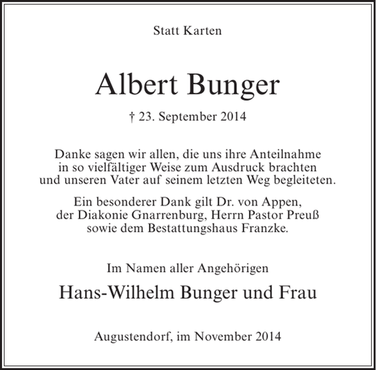 <p>Statt Karten</p><p>Albert Bunger<br />† 23. September 2014<br />Danke sagen wir allen, die uns ihre Anteilnahme<br />in so vielfältiger Weise zum Ausdruck brachten<br />und unseren Vater auf seinem letzten Weg begleiteten.<br />Ein besonderer Dank gilt Dr. von Appen,<br />der Diakonie Gnarrenburg, Herrn Pastor Preuß<br />sowie dem Bestattungshaus Franzke.<br />Im Namen aller Angehörigen</p><p>Hans-Wilhelm Bunger und Frau<br />Augustendorf, im November 2014</p>