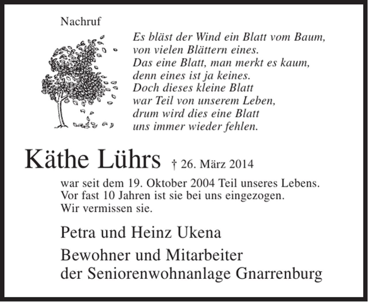 <p>Nachruf<br />Es bläst der Wind ein Blatt vom Baum,<br />von vielen Blättern eines.<br />Das eine Blatt, man merkt es kaum,<br />denn eines ist ja keines.<br />Doch dieses kleine Blatt<br />war Teil von unserem Leben,<br />drum wird dies eine Blatt<br />uns immer wieder fehlen.</p><p>Käthe Lührs</p><p>† 26. März 2014<br />war seit dem 19. Oktober 2004 Teil unseres Lebens.<br />Vor fast 10 Jahren ist sie bei uns eingezogen.<br />Wir vermissen sie.</p><p>Petra und Heinz Ukena<br />Bewohner und Mitarbeiter<br />der Seniorenwohnanlage Gnarrenburg</p>