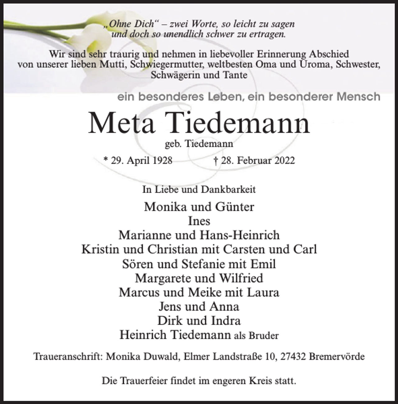<p>„Ohne Dich“ – zwei Worte, so leicht zu sagen<br />und doch so unendlich schwer zu ertragen.<br />Wir sind sehr traurig und nehmen in liebevoller Erinnerung Abschied<br />von unserer lieben Mutti, Schwiegermutter, weltbesten Oma und Uroma, Schwester,<br />Schwägerin und Tante</p><p>ein besonderes Leben, ein besonderer Mensch</p><p>Meta Tiedemann<br />geb. Tiedemann</p><p>* 29. April 1928 † 28. Februar 2022<br />In Liebe und Dankbarkeit</p><p>Monika und Günter<br />Ines<br />Marianne und Hans-Heinrich<br />Kristin und Christian mit Carsten und Carl<br />Sören und Stefanie mit Emil<br />Margarete und Wilfried<br />Marcus und Meike mit Laura<br />Jens und Anna<br />Dirk und Indra<br />Heinrich Tiedemann als Bruder<br />Traueranschrift: Monika Duwald, Elmer Landstraße 10, 27432 Bremervörde<br />Die Trauerfeier findet im engeren Kreis statt.</p>