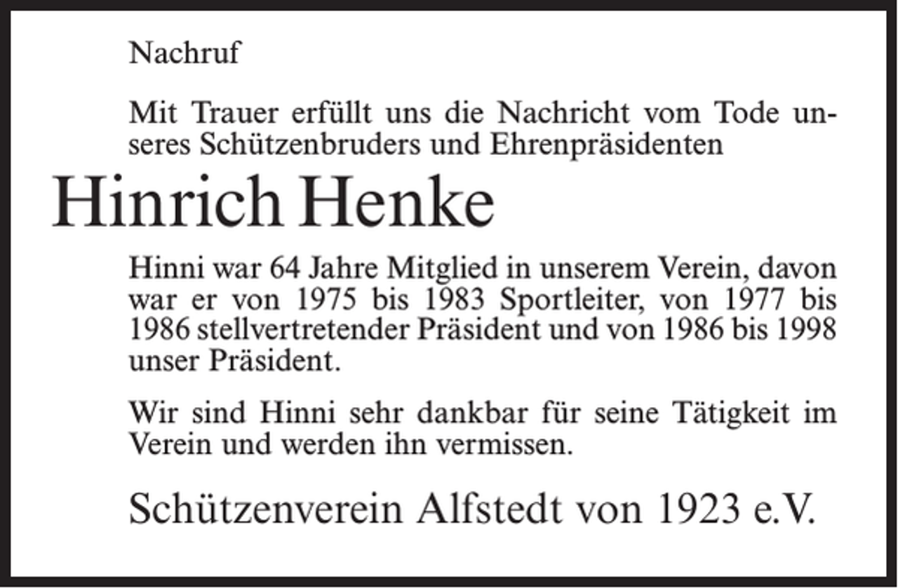 <p>Nachruf<br />Mit Trauer erfüllt uns die Nachricht vom Tode unseres Schützenbruders und Ehrenpräsidenten</p><p>Hinrich Henke</p><p>Hinni war 64 Jahre Mitglied in unserem Verein, davon<br />war er von 1975 bis 1983 Sportleiter, von 1977 bis<br />1986 stellvertretender Präsident und von 1986 bis 1998<br />unser Präsident.<br />Wir sind Hinni sehr dankbar für seine Tätigkeit im<br />Verein und werden ihn vermissen.</p><p>Schützenverein Alfstedt von 1923 e.V.</p>