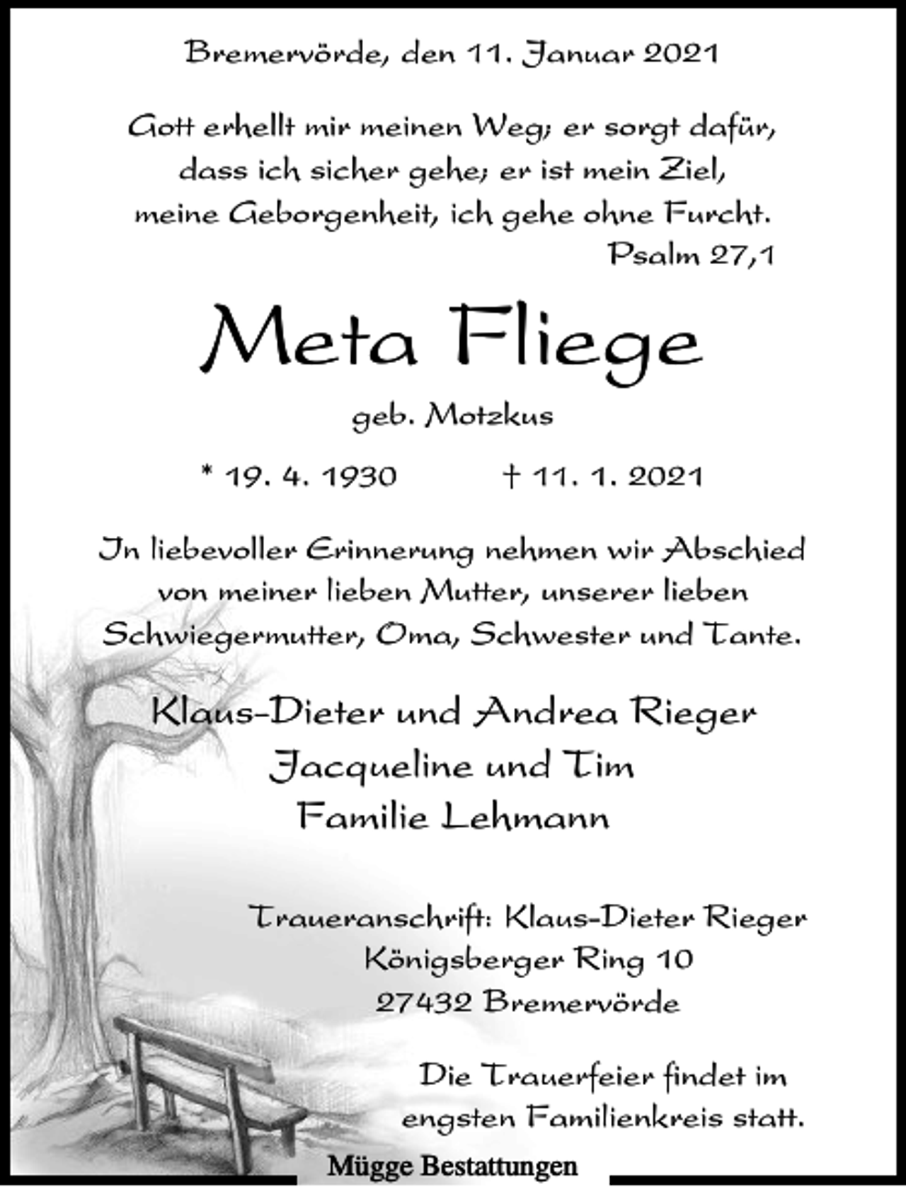 <p>Bremervörde, den 11. Januar 2021<br />Gott erhellt mir meinen Weg; er sorgt dafür,<br />dass ich sicher gehe; er ist mein Ziel,<br />meine Geborgenheit, ich gehe ohne Furcht.<br />Psalm 27,1</p><p>Meta Fliege<br />geb. Motzkus<br />* 19. 4. 1930</p><p>† 11. 1. 2021</p><p>In liebevoller Erinnerung nehmen wir Abschied<br />von meiner lieben Mutter, unserer lieben<br />Schwiegermutter, Oma, Schwester und Tante.</p><p>Klaus-Dieter und Andrea Rieger<br />Jacqueline und Tim<br />Familie Lehmann<br />Traueranschrift: Klaus-Dieter Rieger<br />Königsberger Ring 10<br />27432 Bremervörde<br />Die Trauerfeier findet im<br />engsten Familienkreis statt.<br />Mügge Bestattungen</p>