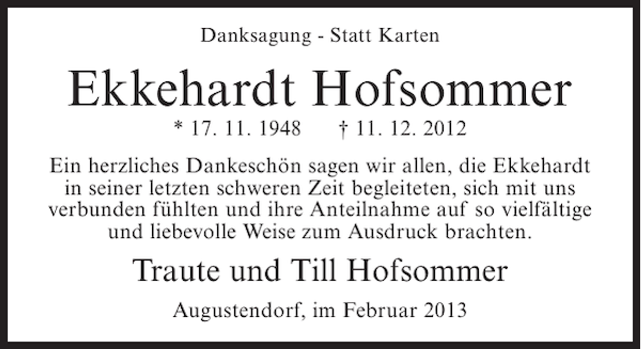 <p>Danksagung - Statt Karten</p><p>Ekkehardt Hofsommer<br />* 17. 11. 1948</p><p>† 11. 12. 2012</p><p>Ein herzliches Dankeschön sagen wir allen, die Ekkehardt<br />in seiner letzten schweren Zeit begleiteten, sich mit uns<br />verbunden fühlten und ihre Anteilnahme auf so vielfältige<br />und liebevolle Weise zum Ausdruck brachten.</p><p>Traute und Till Hofsommer<br />Augustendorf, im Februar 2013</p>