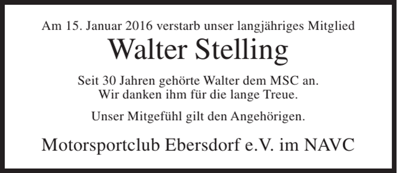 <p>Am 15. Januar 2016 verstarb unser langjähriges Mitglied</p><p>Walter Stelling</p><p>Seit 30 Jahren gehörte Walter dem MSC an.<br />Wir danken ihm für die lange Treue.<br />Unser Mitgefühl gilt den Angehörigen.</p><p>Motorsportclub Ebersdorf e.V. im NAVC</p>