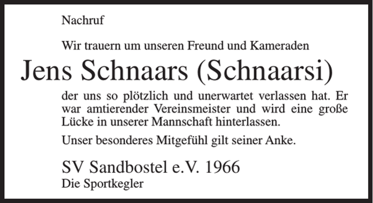<p>Nachruf<br />Wir trauern um unseren Freund und Kameraden</p><p>Jens Schnaars (Schnaarsi)<br />der uns so plötzlich und unerwartet verlassen hat. Er<br />war amtierender Vereinsmeister und wird eine große<br />Lücke in unserer Mannschaft hinterlassen.<br />Unser besonderes Mitgefühl gilt seiner Anke.</p><p>SV Sandbostel e.V. 1966<br />Die Sportkegler</p>