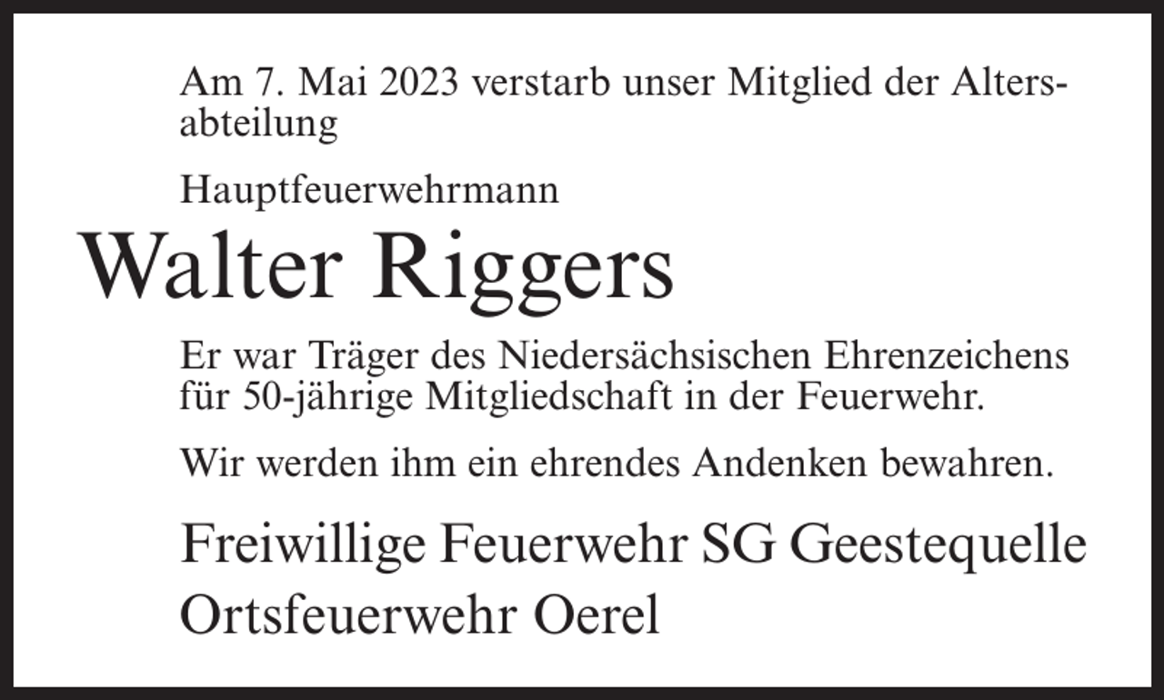 <p>Am 7. Mai 2023 verstarb unser Mitglied der Altersabteilung<br />Hauptfeuerwehrmann</p><p>Walter Riggers<br />Er war Träger des Niedersächsischen Ehrenzeichens<br />für 50-jährige Mitgliedschaft in der Feuerwehr.<br />Wir werden ihm ein ehrendes Andenken bewahren.</p><p>Freiwillige Feuerwehr SG Geestequelle<br />Ortsfeuerwehr Oerel</p>