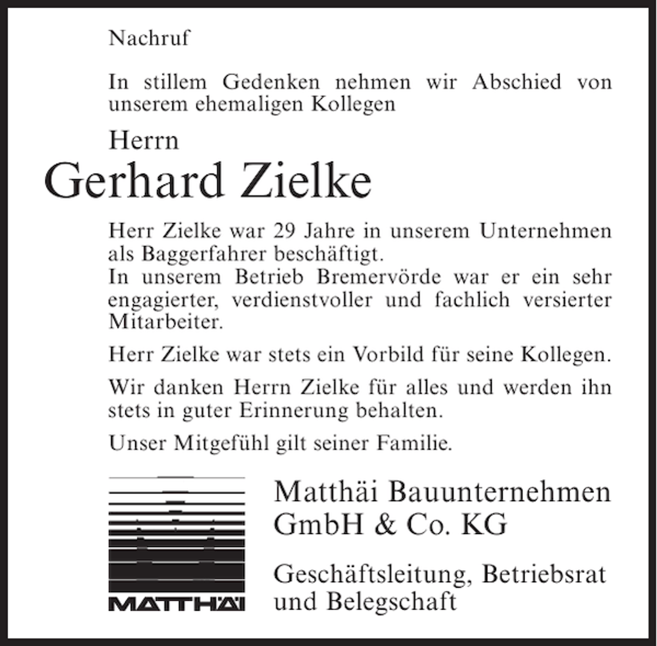 <p>Nachruf<br />In stillem Gedenken nehmen wir Abschied von<br />u<br />­ nserem ehemaligen Kollegen</p><p>Herrn</p><p>Gerhard Zielke<br />Herr Zielke war 29 Jahre in unserem Unternehmen<br />als Baggerfahrer beschäftigt.<br />In unserem Betrieb Bremervörde war er ein sehr<br />engagierter, verdienstvoller und fachlich versierter<br />Mitarbeiter.<br />Herr Zielke war stets ein Vorbild für seine Kollegen.<br />Wir danken Herrn Zielke für alles und werden ihn<br />stets in guter Erinnerung behalten.<br />Unser Mitgefühl gilt seiner Familie.</p><p>Matthäi Bauunternehmen<br />GmbH &amp; Co. KG<br />Geschäftsleitung, Betriebsrat<br />und Belegschaft</p>