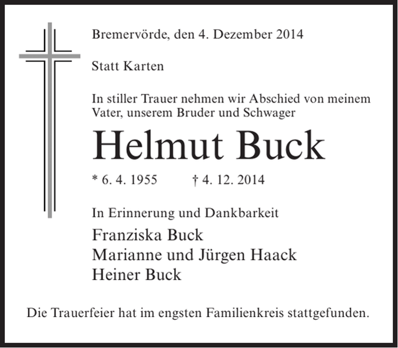 <p>Bremervörde, den 4. Dezember 2014<br />Statt Karten<br />In stiller Trauer nehmen wir Abschied von meinem<br />Vater, unserem Bruder und Schwager</p><p>Helmut Buck<br />* 6. 4. 1955 † 4. 12. 2014<br />In Erinnerung und Dankbarkeit</p><p>Franziska Buck<br />Marianne und Jürgen Haack<br />Heiner Buck<br />Die Trauerfeier hat im engsten Familienkreis stattgefunden.</p>