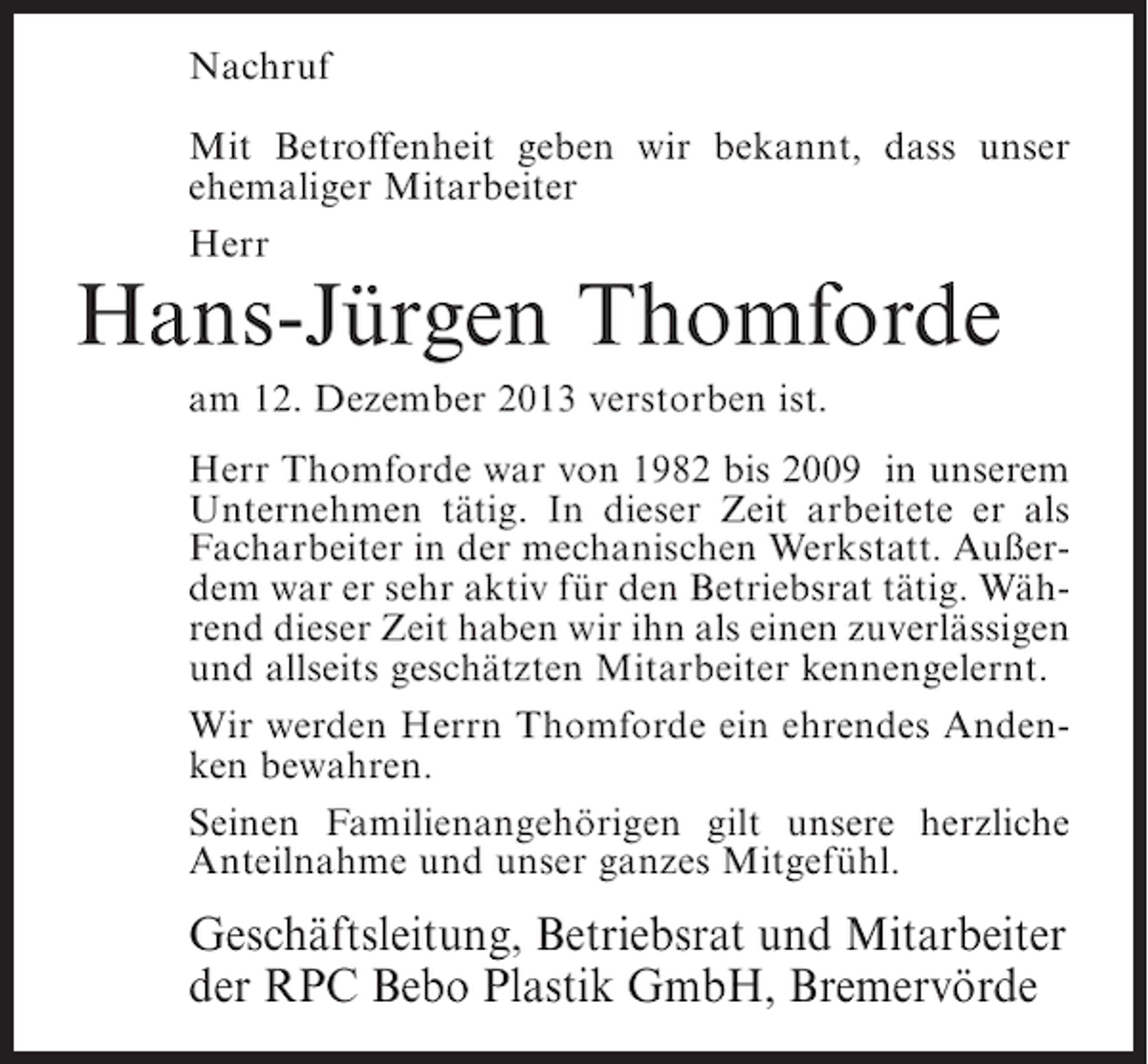 <p>Nachruf<br />Mit Betroffenheit geben wir bekannt, dass unser<br />ehemaliger Mitarbeiter<br />Herr</p><p>Hans-Jürgen Thomforde<br />am 12. Dezember 2013 verstorben ist.</p><p>Herr Thomforde war von 1982 bis 2009 in unserem<br />Unternehmen tätig. In dieser Zeit arbeitete er als<br />Facharbeiter in der mechanischen Werkstatt. Außerdem war er sehr aktiv für den Betriebsrat tätig. Während dieser Zeit haben wir ihn als einen zuverlässigen<br />und allseits geschätzten Mitarbeiter kennengelernt.<br />Wir werden Herrn Thomforde ein ehrendes Andenken bewahren.<br />Seinen Familienangehörigen gilt unsere herzliche<br />Anteilnahme und unser ganzes Mitgefühl.</p><p>Geschäftsleitung, Betriebsrat und Mitarbeiter<br />der RPC Bebo Plastik GmbH, Bremervörde</p>