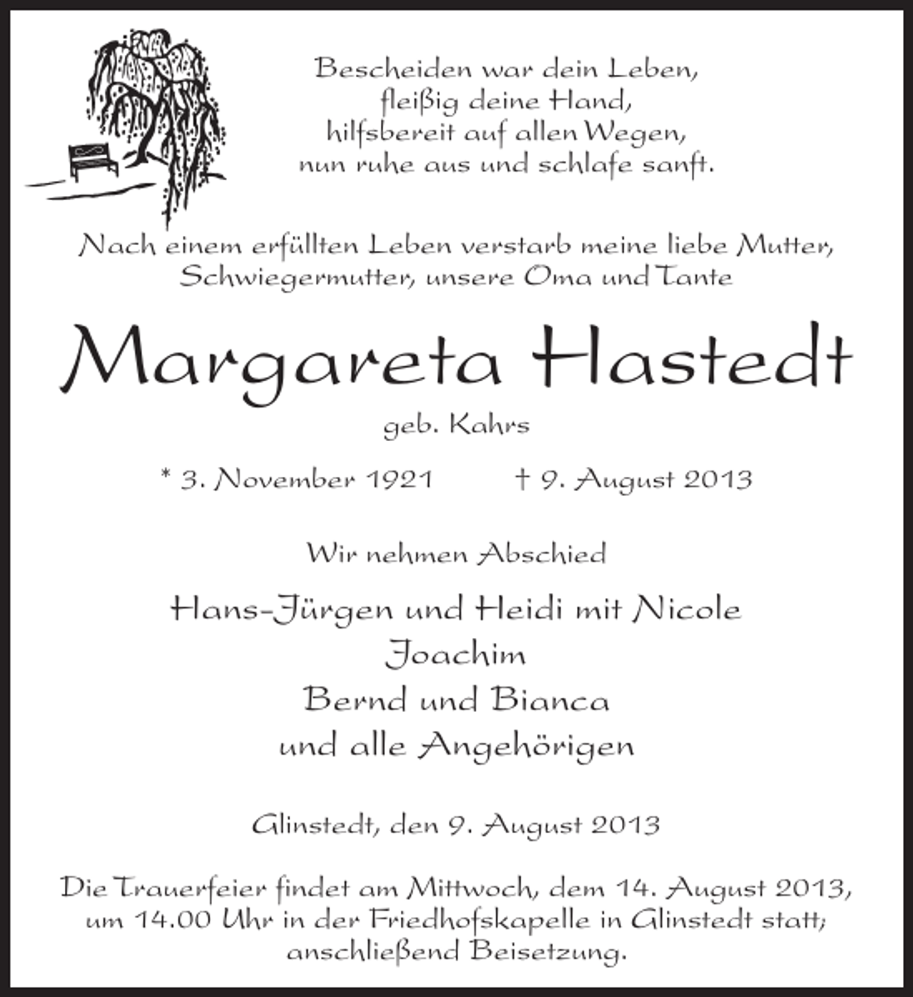 <p>Bescheiden war dein Leben,<br />fleißig deine Hand,<br />hilfsbereit auf allen Wegen,<br />nun ruhe aus und schlafe sanft.<br />Nach einem erfüllten Leben verstarb meine liebe Mutter,<br />Schwiegermutter, unsere Oma und Tante</p><p>Margareta Hastedt<br />geb. Kahrs</p><p>* 3. November 1921 † 9. August 2013<br />Wir nehmen Abschied</p><p>Hans-Jürgen und Heidi mit Nicole<br />Joachim<br />Bernd und Bianca<br />und alle Angehörigen<br />Glinstedt, den 9. August 2013<br />Die Trauerfeier findet am Mittwoch, dem 14. August 2013,<br />um 14.00 Uhr in der Friedhofskapelle in Glinstedt statt;<br />anschließend Beisetzung.</p>