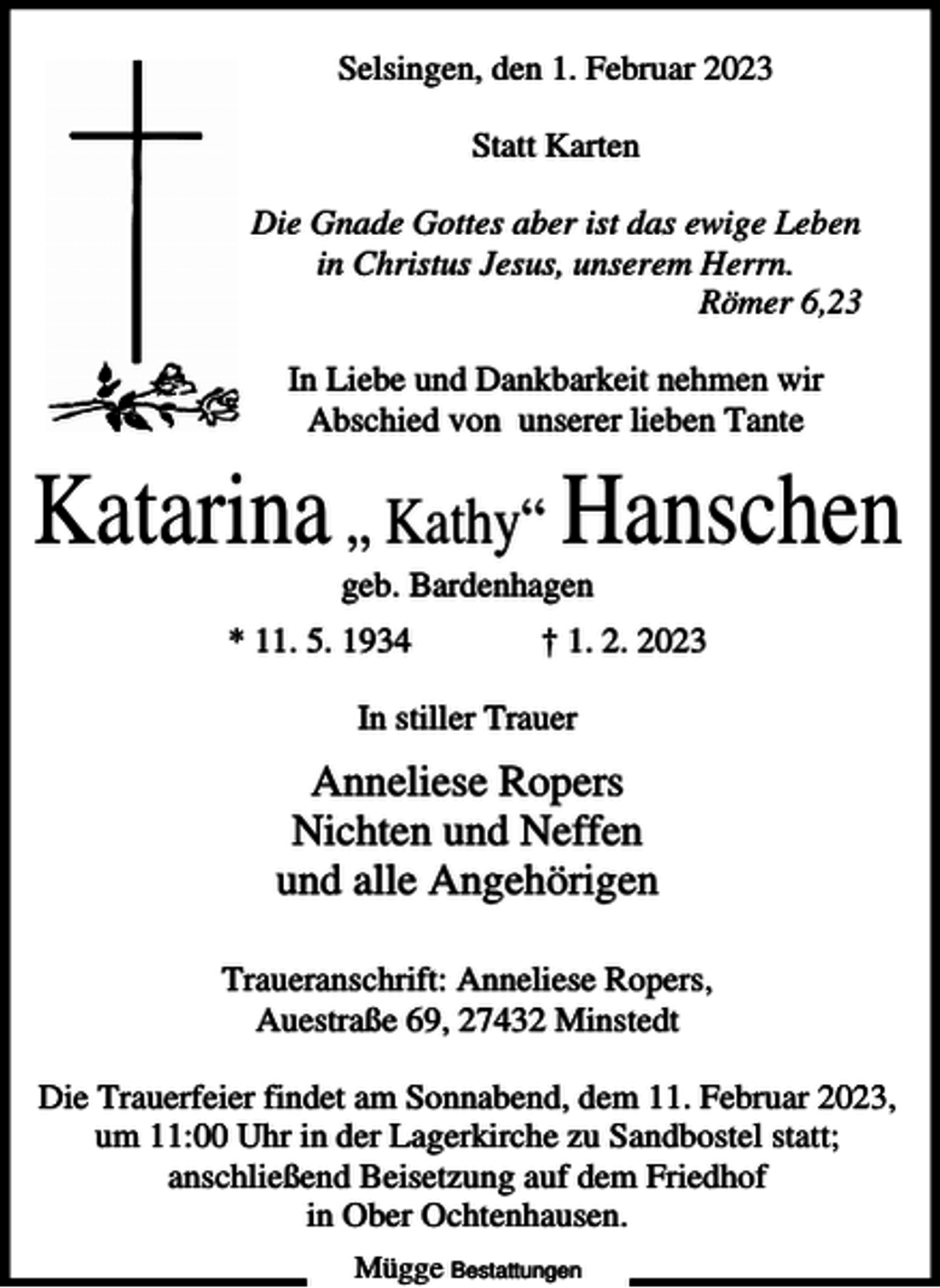 <p>Selsingen, den 1. Februar 2023<br />Statt Karten<br />Die Gnade Gottes aber ist das ewige Leben<br />in Christus Jesus, unserem Herrn.<br />Römer 6,23<br />In Liebe und Dankbarkeit nehmen wir<br />Abschied von unserer lieben Tante</p><p>Katarina „ Kathy“ Hanschen<br />geb. Bardenhagen<br />* 11. 5. 1934</p><p>† 1. 2. 2023</p><p>In stiller Trauer</p><p>Anneliese Ropers<br />Nichten und Neffen<br />und alle Angehörigen<br />Traueranschrift: Anneliese Ropers,<br />Auestraße 69, 27432 Minstedt<br />Die Trauerfeier findet am Sonnabend, dem 11. Februar 2023,<br />um 11:00 Uhr in der Lagerkirche zu Sandbostel statt;<br />anschließend Beisetzung auf dem Friedhof<br />in Ober Ochtenhausen.<br />Mügge Bestattungen</p>