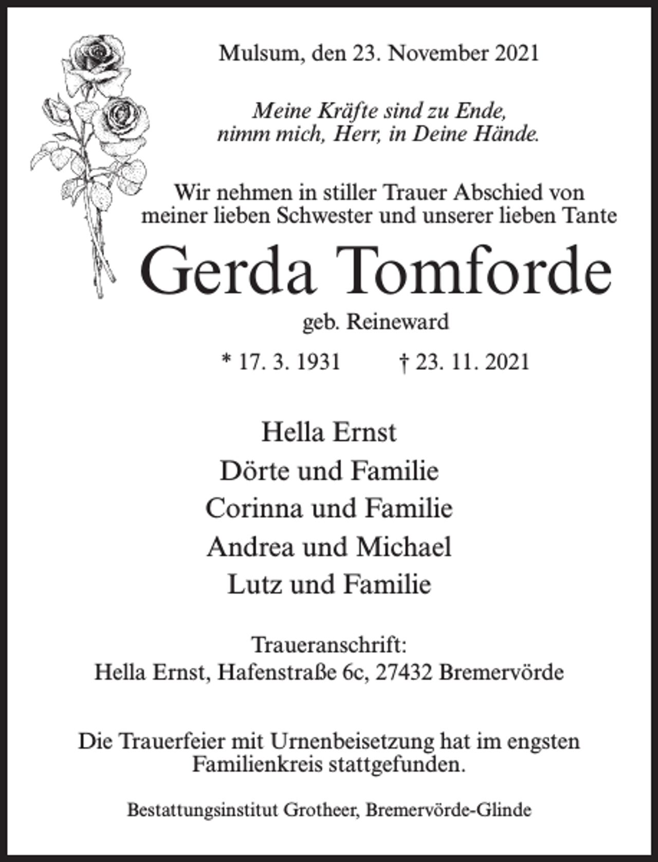 <p>Mulsum, den 23. November 2021<br />Meine Kräfte sind zu Ende,<br />nimm mich, Herr, in Deine Hände.<br />Wir nehmen in stiller Trauer Abschied von<br />meiner lieben Schwester und unserer lieben Tante</p><p>Gerda Tomforde<br />geb. Reineward</p><p>* 17. 3. 1931 † 23. 11. 2021</p><p>Hella Ernst<br />Dörte und Familie<br />Corinna und Familie<br />Andrea und Michael<br />Lutz und Familie<br />Traueranschrift:<br />Hella Ernst, Hafenstraße 6c, 27432 Bremervörde<br />Die Trauerfeier mit Urnenbeisetzung hat im engsten<br />Familienkreis stattgefunden.<br />Bestattungsinstitut Grotheer, Bremervörde-Glinde</p>