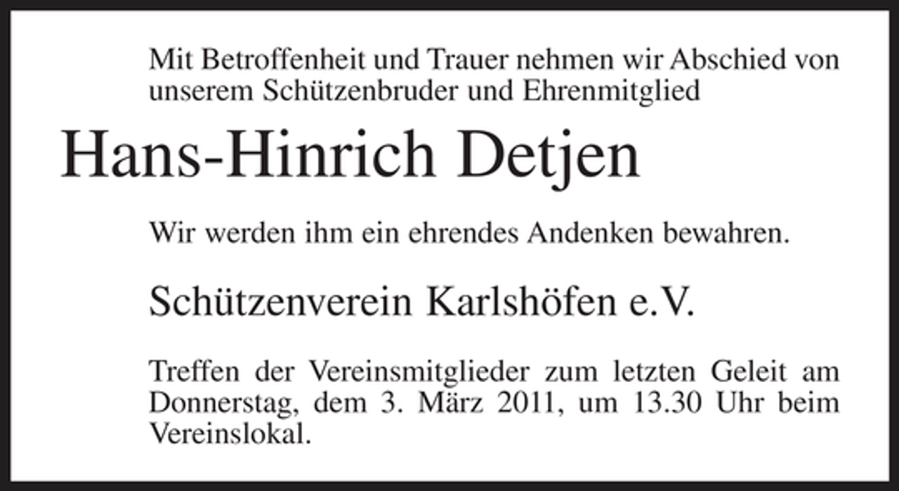 <p>Mit Betroffenheit und Trauer nehmen wir Abschied von unserem Schützenbruder und Ehrenmitglied</p><p>Hans-Hinrich Detjen<br />Wir werden ihm ein ehrendes Andenken bewahren.</p><p>Schützenverein Karlshöfen e.V.<br />Treffen der Vereinsmitglieder zum letzten Geleit am Donnerstag, dem 3. März 2011, um 13.30 Uhr beim Vereinslokal.</p>