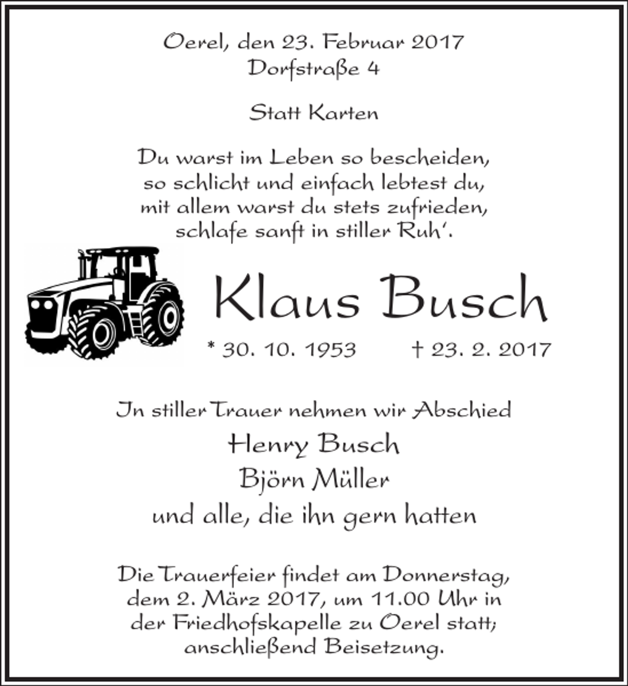 <p>Oerel, den 23. Februar 2017<br />Dorfstraße 4<br />Statt Karten<br />Du warst im Leben so bescheiden,<br />so schlicht und einfach lebtest du,<br />mit allem warst du stets zufrieden,<br />schlafe sanft in stiller Ruh‘.</p><p>Klaus Busch</p><p>* 30. 10. 1953</p><p>† 23. 2. 2017</p><p>In stiller Trauer nehmen wir Abschied</p><p>Henry Busch<br />Björn Müller<br />und alle, die ihn gern hatten<br />Die Trauerfeier findet am Donnerstag,<br />dem 2. März 2017, um 11.00 Uhr in<br />der Friedhofskapelle zu Oerel statt;<br />anschließend Beisetzung.</p>
