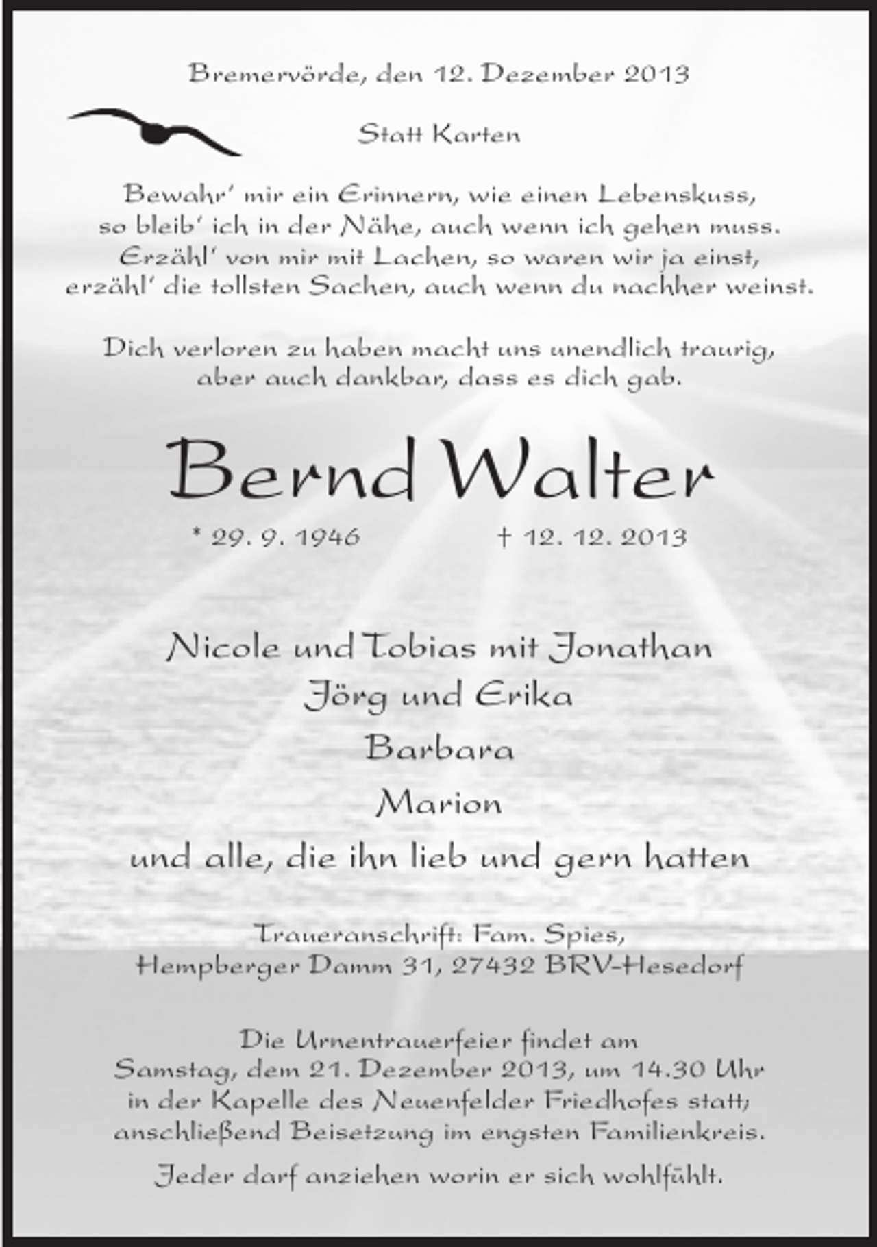 <p>Bremervörde, den 12. Dezember 2013<br />Statt Karten<br />Bewahr‘ mir ein Erinnern, wie einen Lebenskuss,<br />so bleib‘ ich in der Nähe, auch wenn ich gehen muss.<br />Erzähl‘ von mir mit Lachen, so waren wir ja einst,<br />erzähl‘ die tollsten Sachen, auch wenn du nachher weinst.<br />Dich verloren zu haben macht uns unendlich traurig,<br />aber auch dankbar, dass es dich gab.</p><p>Bernd Walter<br />* 29. 9. 1946</p><p>† 12. 12. 2013</p><p>Nicole und Tobias mit Jonathan<br />Jörg und Erika<br />Barbara<br />Marion<br />und alle, die ihn lieb und gern hatten<br />Traueranschrift: Fam. Spies,<br />Hempberger Damm 31, 27432 BRV-Hesedorf<br />Die Urnentrauerfeier findet am<br />Samstag, dem 21. Dezember 2013, um 14.30 Uhr<br />in der Kapelle des Neuenfelder Friedhofes statt;<br />anschließend Beisetzung im engsten Familienkreis.<br />Jeder darf anziehen worin er sich wohlfühlt.</p>