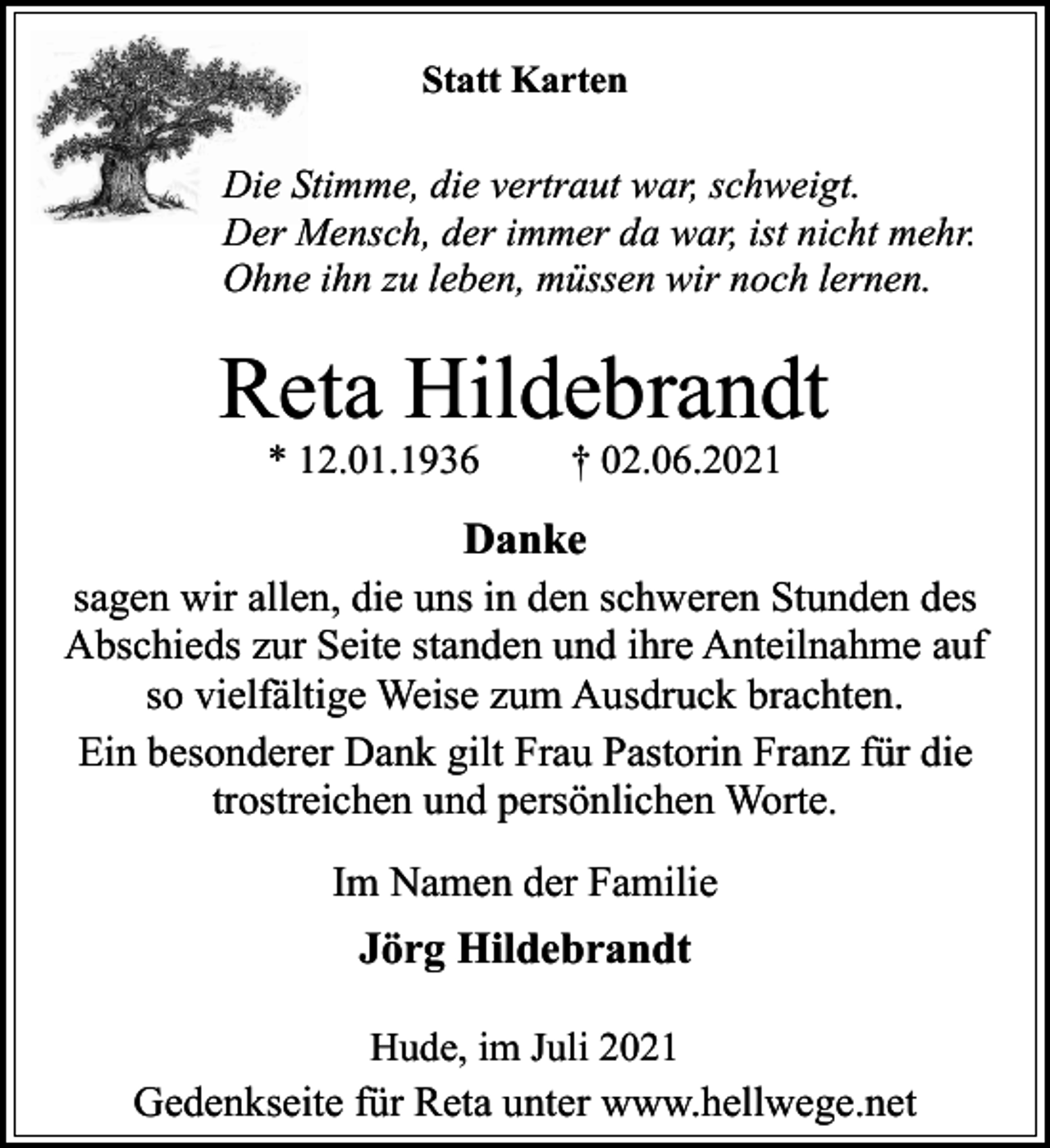 <p>Statt Karten</p><p>Die Stimme, die vertraut war, schweigt.<br />Der Mensch, der immer da war, ist nicht mehr.<br />Ohne ihn zu leben, müssen wir noch lernen.</p><p>Reta Hildebrandt<br />* 12.01.1936</p><p>† 02.06.2021</p><p>Danke<br />sagen wir allen, die uns in den schweren Stunden des<br />Abschieds zur Seite standen und ihre Anteilnahme auf<br />so vielfältige Weise zum Ausdruck brachten.<br />Ein besonderer Dank gilt Frau Pastorin Franz für die<br />trostreichen und persönlichen Worte.<br />Im Namen der Familie</p><p>Jörg Hildebrandt<br />Hude, im Juli 2021<br />Gedenkseite für Reta unter www.hellwege.net</p>
