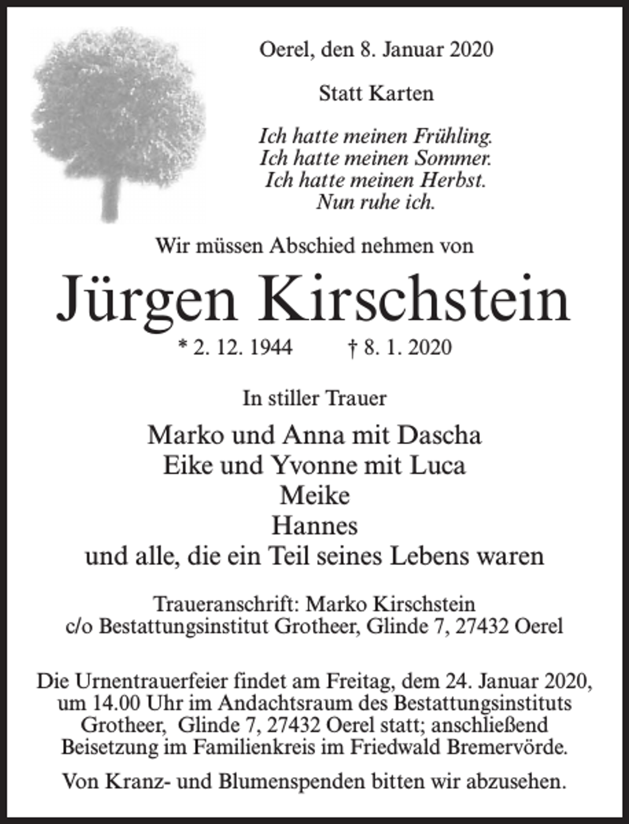 <p>Oerel, den 8. Januar 2020<br />Statt Karten<br />Ich hatte meinen Frühling.<br />Ich hatte meinen Sommer.<br />Ich hatte meinen Herbst.<br />Nun ruhe ich.<br />Wir müssen Abschied nehmen von</p><p>Jürgen Kirschstein<br />* 2. 12. 1944 † 8. 1. 2020<br />In stiller Trauer</p><p>Marko und Anna mit Dascha<br />Eike und Yvonne mit Luca<br />Meike<br />Hannes<br />und alle, die ein Teil seines Lebens waren<br />Traueranschrift: Marko Kirschstein<br />c/o Bestattungsinstitut Grotheer, Glinde 7, 27432 Oerel<br />Die Urnentrauerfeier findet am Freitag, dem 24. Januar 2020,<br />um 14.00 Uhr im Andachtsraum des Bestattungsinstituts<br />Grotheer, Glinde 7, 27432 Oerel statt; anschließend<br />Beisetzung im Familienkreis im Friedwald Bremervörde.<br />Von Kranz- und Blumenspenden bitten wir abzusehen.</p>