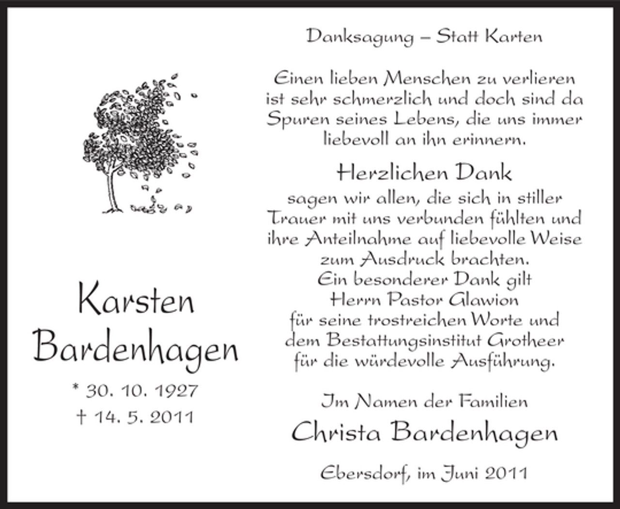 <p>Danksagung – Statt Karten<br />Einen lieben Menschen zu verlieren<br />ist sehr schmerzlich und doch sind da<br />Spuren seines Lebens, die uns immer<br />liebevoll an ihn erinnern.</p><p>Herzlichen Dank</p><p>Karsten<br />Bardenhagen<br />* 30. 10. 1927<br />† 14. 5. 2011</p><p>sagen wir allen, die sich in stiller<br />Trauer mit uns verbunden fühlten und<br />ihre Anteilnahme auf liebevolle Weise<br />zum Ausdruck brachten.<br />Ein besonderer Dank gilt<br />Herrn Pastor Glawion<br />für seine trostreichen Worte und<br />dem Bestattungsinstitut Grotheer<br />für die würdevolle Ausführung.<br />Im Namen der Familien</p><p>Christa Bardenhagen<br />Ebersdorf, im Juni 2011</p>