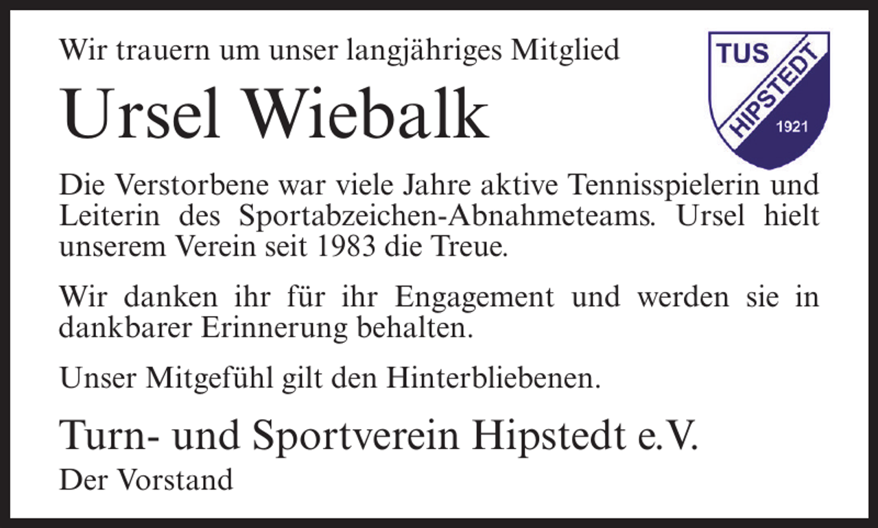 <p>Wir trauern um unser langjähriges Mitglied</p><p>Ursel Wiebalk<br />Die Verstorbene war viele Jahre aktive Tennisspielerin und<br />Leiterin des Sportabzeichen-Abnahmeteams. Ursel hielt<br />unserem Verein seit 1983 die Treue.<br />Wir danken ihr für ihr Engagement und werden sie in<br />dankbarer Erinnerung behalten.<br />Unser Mitgefühl gilt den Hinterbliebenen.</p><p>Turn- und Sportverein Hipstedt e.V.<br />Der Vorstand</p>