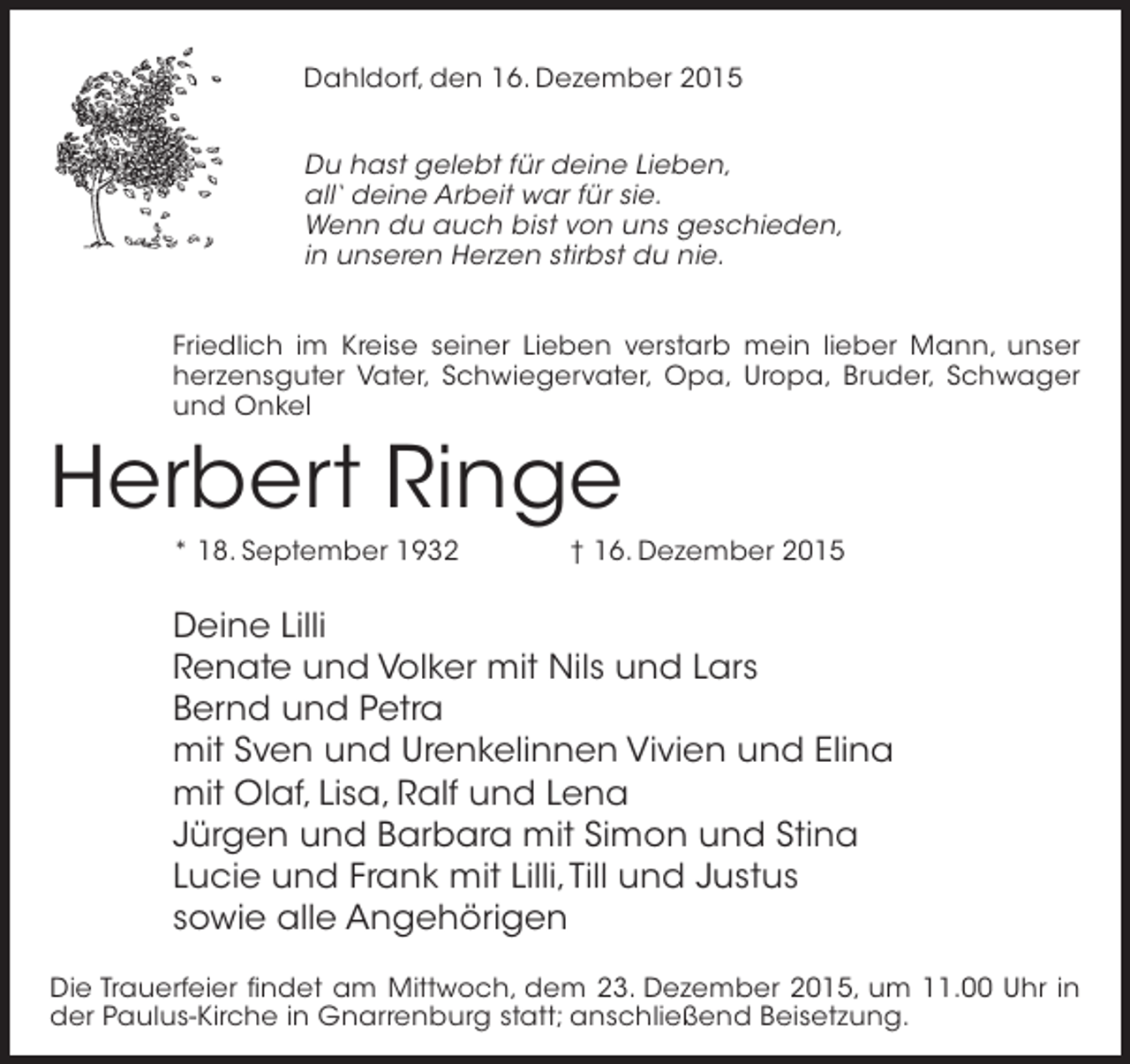 <p>Dahldorf, den 16. Dezember 2015<br />Du hast gelebt für deine Lieben,<br />all‘ deine Arbeit war für sie.<br />Wenn du auch bist von uns geschieden,<br />in unseren Herzen stirbst du nie.<br />Friedlich im Kreise seiner Lieben verstarb mein lieber Mann, unser<br />herzensguter Vater, Schwiegervater, Opa, Uropa, Bruder, Schwager<br />und Onkel</p><p>Herbert Ringe<br />* 18. September 1932 † 16. Dezember 2015</p><p>Deine Lilli<br />Renate und Volker mit Nils und Lars<br />Bernd und Petra<br />mit Sven und Urenkelinnen Vivien und Elina<br />mit Olaf, Lisa, Ralf und Lena<br />Jürgen und Barbara mit Simon und Stina<br />Lucie und Frank mit Lilli, Till und Justus<br />sowie alle Angehörigen<br />Die Trauerfeier findet am Mittwoch, dem 23. Dezember 2015, um 11.00 Uhr in<br />der Paulus-Kirche in Gnarrenburg statt; anschließend Beisetzung.</p>