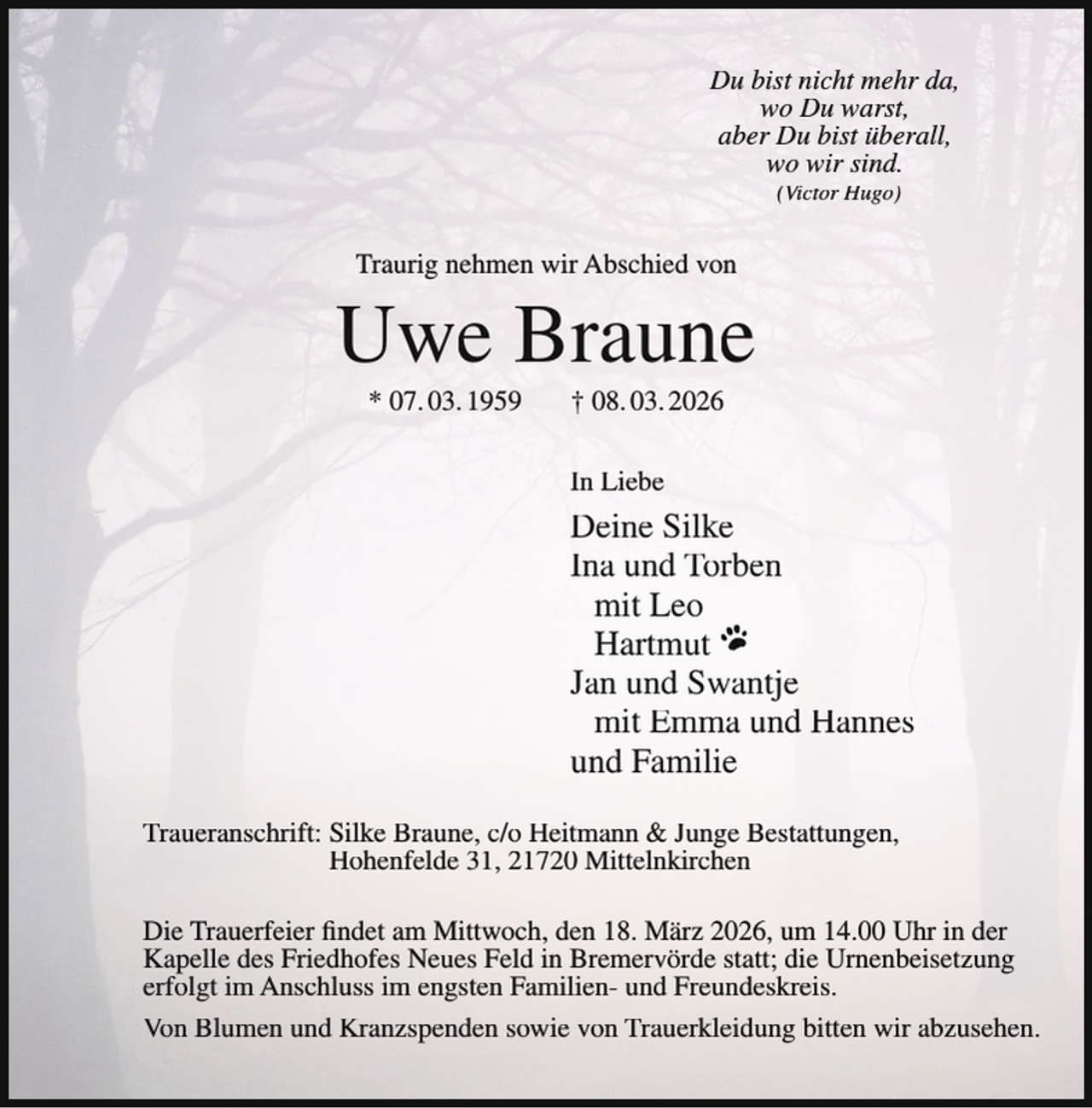 <p>Du bist nicht mehr da,<br />wo Du warst,<br />aber Du bist überall,<br />wo wir sind.<br />(Victor Hugo)</p><p>Traurig nehmen wir Abschied von</p><p>Uwe Braune<br />* 07. 03. 1959</p><p>† 08. 03. 2026</p><p>In Liebe</p><p>Deine Silke<br />Ina und Torben<br />mit Leo<br />Hartmut<br />Jan und Swantje<br />mit Emma und Hannes<br />und Familie<br />Traueranschrift: Silke Braune, c/o Heitmann &amp; Junge Bestattungen,<br />Hohenfelde 31, 21720 Mittelnkirchen<br />Die Trauerfeier findet am Mittwoch, den 18. März 2026, um 14.00 Uhr in der<br />Kapelle des Friedhofes Neues Feld in Bremervörde statt; die Urnenbeisetzung<br />erfolgt im Anschluss im engsten Familien- und Freundeskreis.<br />Von Blumen und Kranzspenden sowie von Trauerkleidung bitten wir abzusehen.</p>
