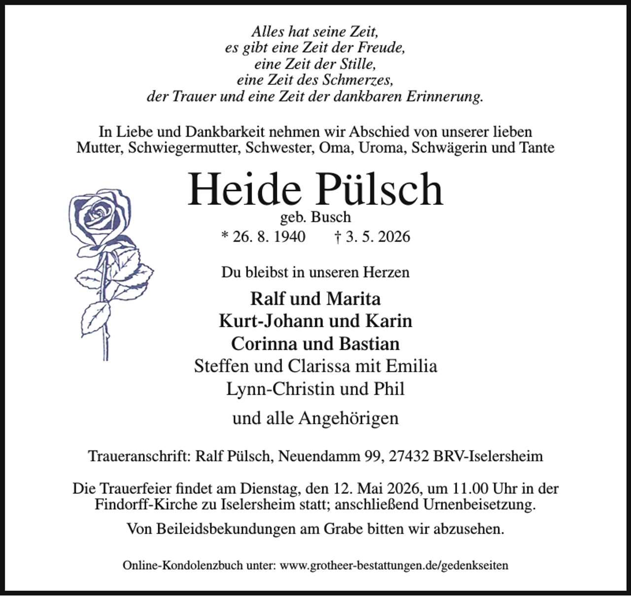 <p>Alles hat seine Zeit,<br />es gibt eine Zeit der Freude,<br />eine Zeit der Stille,<br />eine Zeit des Schmerzes,<br />der Trauer und eine Zeit der dankbaren Erinnerung.<br />In Liebe und Dankbarkeit nehmen wir Abschied von unserer lieben<br />Mutter, Schwiegermutter, Schwester, Oma, Uroma, Schwägerin und Tante</p><p>Heide Pülsch<br />geb. Busch<br />* 26. 8. 1940<br />† 3. 5. 2026<br />Du bleibst in unseren Herzen</p><p>Ralf und Marita<br />Kurt-Johann und Karin<br />Corinna und Bastian<br />Steffen und Clarissa mit Emilia<br />Lynn-Christin und Phil<br />und alle Angehörigen<br />Traueranschrift: Ralf Pülsch, Neuendamm 99, 27432 BRV-Iselersheim<br />Die Trauerfeier findet am Dienstag, den 12. Mai 2026, um 11.00 Uhr in der<br />Findorff-Kirche zu Iselersheim statt; anschließend Urnenbeisetzung.<br />Von Beileidsbekundungen am Grabe bitten wir abzusehen.<br />Online-Kondolenzbuch unter: www.grotheer-bestattungen.de/gedenkseiten</p>