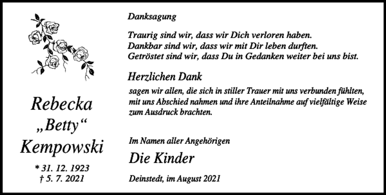 <p>Danksagung<br />Traurig sind wir, dass wir Dich verloren haben.<br />Dankbar sind wir, dass wir mit Dir leben durften.<br />Getröstet sind wir, dass Du in Gedanken weiter bei uns bist.</p><p>Herzlichen Dank</p><p>Rebecka</p><p>sagen wir allen, die sich in stiller Trauer mit uns verbunden fühlten,<br />mit uns Abschied nahmen und ihre Anteilnahme auf vielfältige Weise<br />zum Ausdruck brachten.</p><p>„Betty“</p><p>Kempowski<br />* 31. 12. 1923<br />† 5. 7. 2021</p><p>Im Namen aller Angehörigen</p><p>Die Kinder<br />Deinstedt, im August 2021</p>